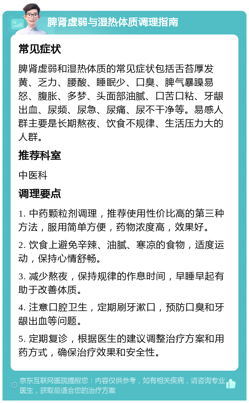 脾肾虚弱与湿热体质调理指南 常见症状 脾肾虚弱和湿热体质的常见症状包括舌苔厚发黄、乏力、腰酸、睡眠少、口臭、脾气暴躁易怒、腹胀、多梦、头面部油腻、口苦口粘、牙龈出血、尿频、尿急、尿痛、尿不干净等。易感人群主要是长期熬夜、饮食不规律、生活压力大的人群。 推荐科室 中医科 调理要点 1. 中药颗粒剂调理，推荐使用性价比高的第三种方法，服用简单方便，药物浓度高，效果好。 2. 饮食上避免辛辣、油腻、寒凉的食物，适度运动，保持心情舒畅。 3. 减少熬夜，保持规律的作息时间，早睡早起有助于改善体质。 4. 注意口腔卫生，定期刷牙漱口，预防口臭和牙龈出血等问题。 5. 定期复诊，根据医生的建议调整治疗方案和用药方式，确保治疗效果和安全性。