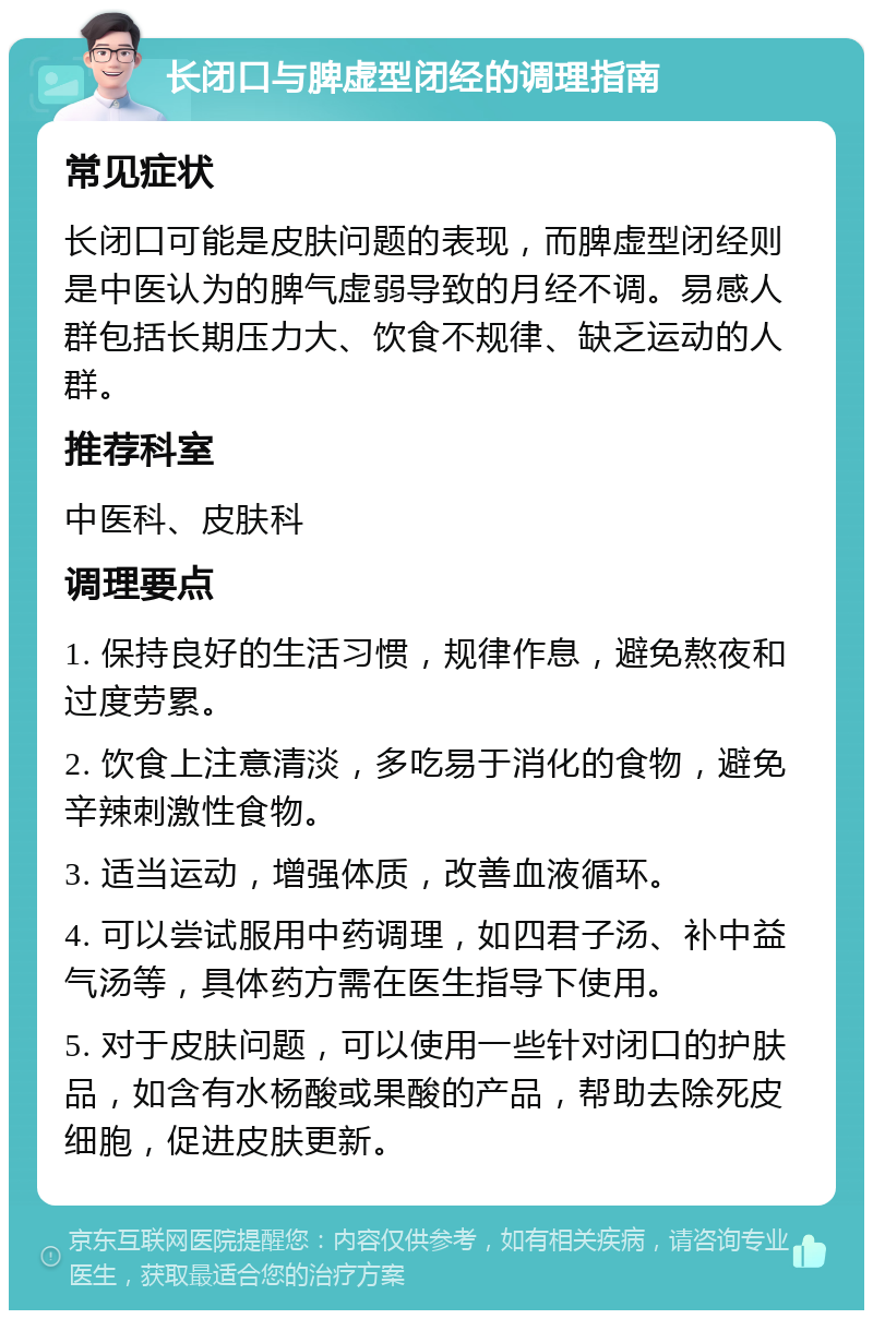 长闭口与脾虚型闭经的调理指南 常见症状 长闭口可能是皮肤问题的表现，而脾虚型闭经则是中医认为的脾气虚弱导致的月经不调。易感人群包括长期压力大、饮食不规律、缺乏运动的人群。 推荐科室 中医科、皮肤科 调理要点 1. 保持良好的生活习惯，规律作息，避免熬夜和过度劳累。 2. 饮食上注意清淡，多吃易于消化的食物，避免辛辣刺激性食物。 3. 适当运动，增强体质，改善血液循环。 4. 可以尝试服用中药调理，如四君子汤、补中益气汤等，具体药方需在医生指导下使用。 5. 对于皮肤问题，可以使用一些针对闭口的护肤品，如含有水杨酸或果酸的产品，帮助去除死皮细胞，促进皮肤更新。