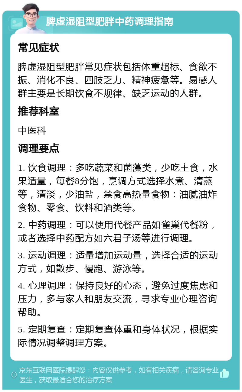 脾虚湿阻型肥胖中药调理指南 常见症状 脾虚湿阻型肥胖常见症状包括体重超标、食欲不振、消化不良、四肢乏力、精神疲惫等。易感人群主要是长期饮食不规律、缺乏运动的人群。 推荐科室 中医科 调理要点 1. 饮食调理：多吃蔬菜和菌藻类，少吃主食，水果适量，每餐8分饱，烹调方式选择水煮、清蒸等，清淡，少油盐，禁食高热量食物：油腻油炸食物、零食、饮料和酒类等。 2. 中药调理：可以使用代餐产品如雀巢代餐粉，或者选择中药配方如六君子汤等进行调理。 3. 运动调理：适量增加运动量，选择合适的运动方式，如散步、慢跑、游泳等。 4. 心理调理：保持良好的心态，避免过度焦虑和压力，多与家人和朋友交流，寻求专业心理咨询帮助。 5. 定期复查：定期复查体重和身体状况，根据实际情况调整调理方案。