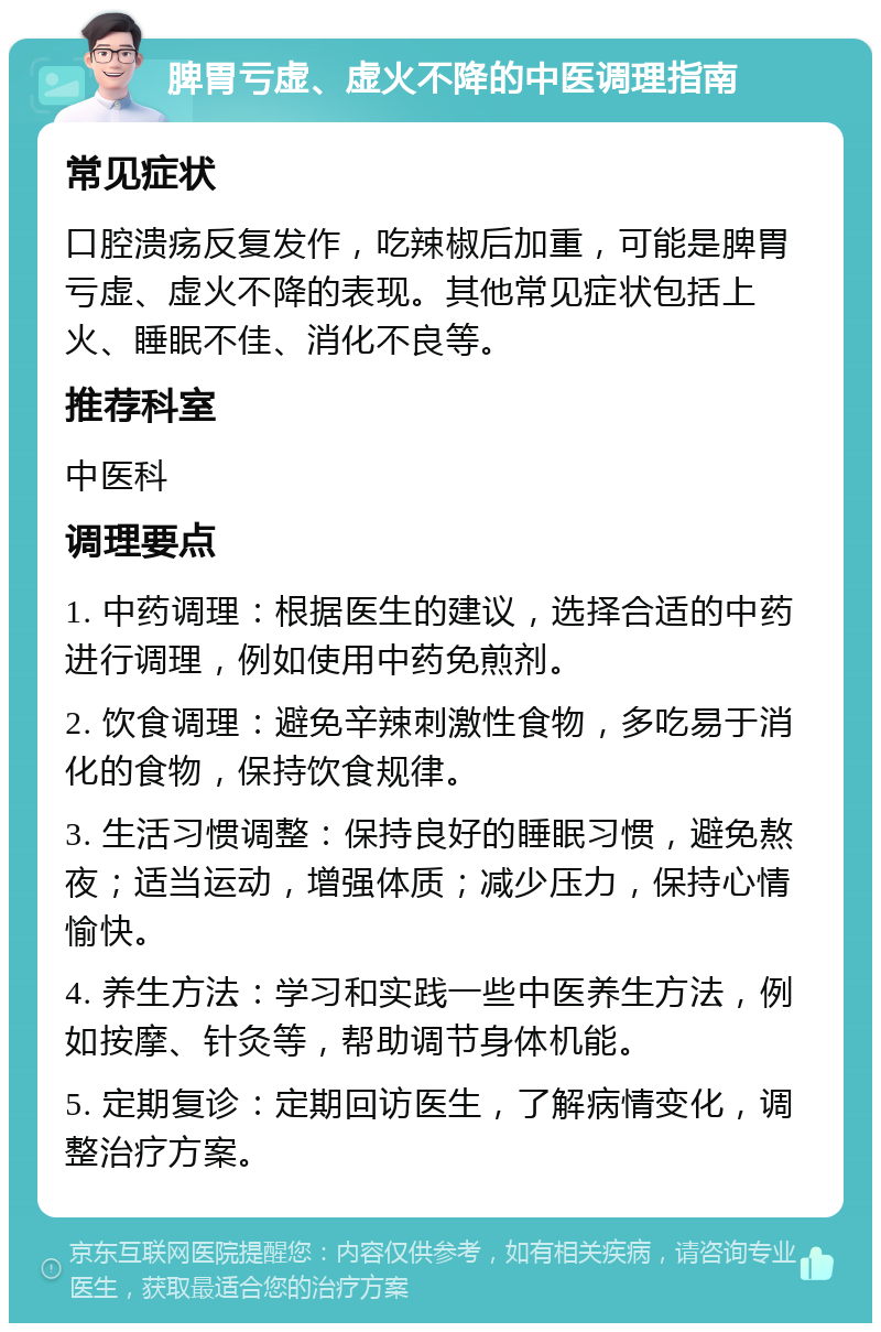 脾胃亏虚、虚火不降的中医调理指南 常见症状 口腔溃疡反复发作，吃辣椒后加重，可能是脾胃亏虚、虚火不降的表现。其他常见症状包括上火、睡眠不佳、消化不良等。 推荐科室 中医科 调理要点 1. 中药调理：根据医生的建议，选择合适的中药进行调理，例如使用中药免煎剂。 2. 饮食调理：避免辛辣刺激性食物，多吃易于消化的食物，保持饮食规律。 3. 生活习惯调整：保持良好的睡眠习惯，避免熬夜；适当运动，增强体质；减少压力，保持心情愉快。 4. 养生方法：学习和实践一些中医养生方法，例如按摩、针灸等，帮助调节身体机能。 5. 定期复诊：定期回访医生，了解病情变化，调整治疗方案。