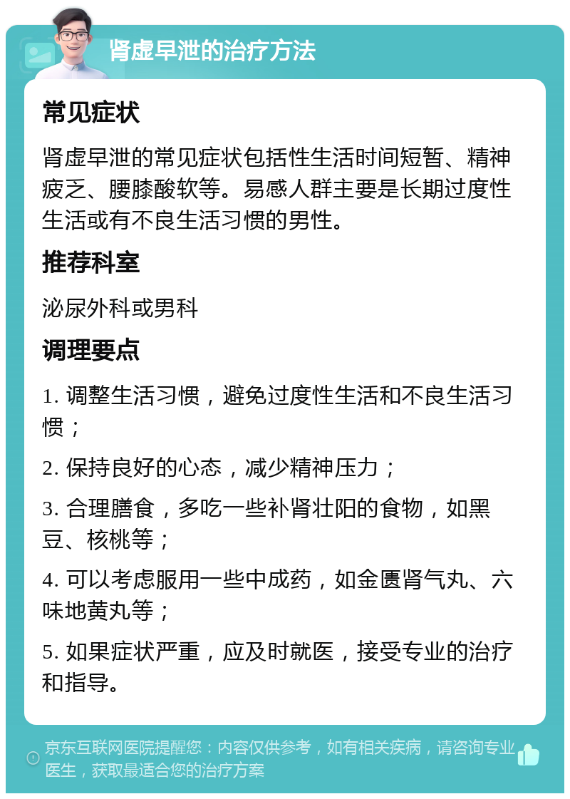 肾虚早泄的治疗方法 常见症状 肾虚早泄的常见症状包括性生活时间短暂、精神疲乏、腰膝酸软等。易感人群主要是长期过度性生活或有不良生活习惯的男性。 推荐科室 泌尿外科或男科 调理要点 1. 调整生活习惯，避免过度性生活和不良生活习惯； 2. 保持良好的心态，减少精神压力； 3. 合理膳食，多吃一些补肾壮阳的食物，如黑豆、核桃等； 4. 可以考虑服用一些中成药，如金匮肾气丸、六味地黄丸等； 5. 如果症状严重，应及时就医，接受专业的治疗和指导。