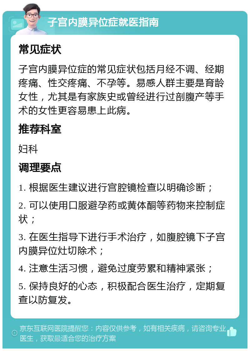 子宫内膜异位症就医指南 常见症状 子宫内膜异位症的常见症状包括月经不调、经期疼痛、性交疼痛、不孕等。易感人群主要是育龄女性，尤其是有家族史或曾经进行过剖腹产等手术的女性更容易患上此病。 推荐科室 妇科 调理要点 1. 根据医生建议进行宫腔镜检查以明确诊断； 2. 可以使用口服避孕药或黄体酮等药物来控制症状； 3. 在医生指导下进行手术治疗，如腹腔镜下子宫内膜异位灶切除术； 4. 注意生活习惯，避免过度劳累和精神紧张； 5. 保持良好的心态，积极配合医生治疗，定期复查以防复发。