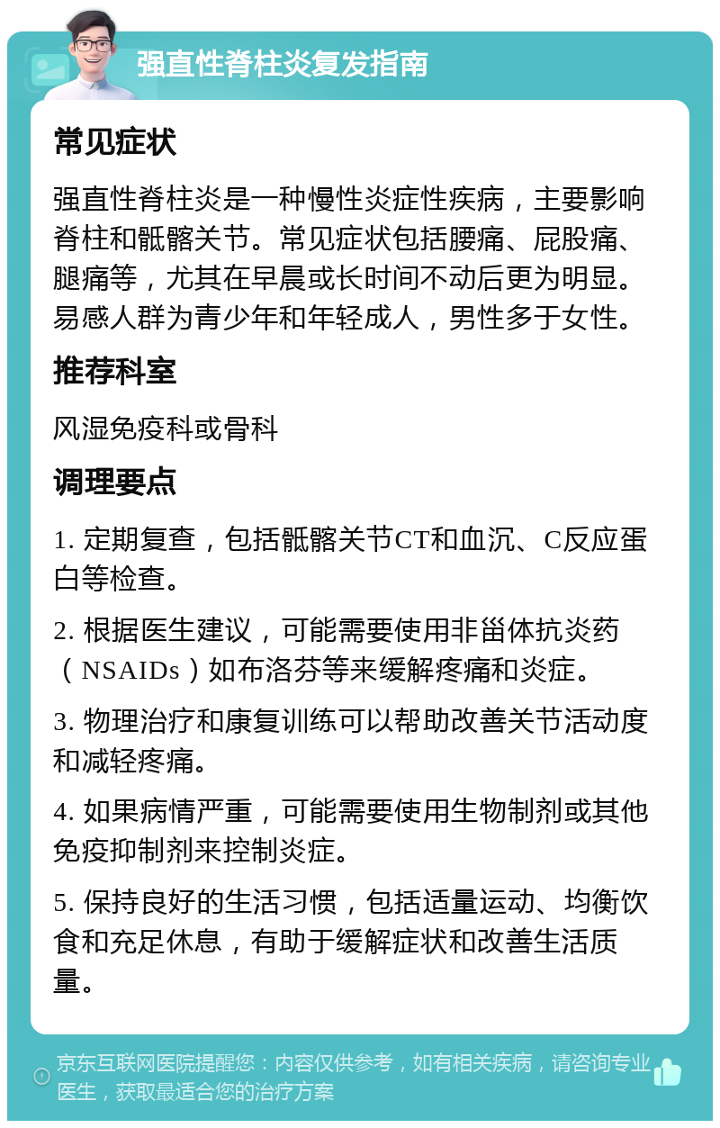 强直性脊柱炎复发指南 常见症状 强直性脊柱炎是一种慢性炎症性疾病，主要影响脊柱和骶髂关节。常见症状包括腰痛、屁股痛、腿痛等，尤其在早晨或长时间不动后更为明显。易感人群为青少年和年轻成人，男性多于女性。 推荐科室 风湿免疫科或骨科 调理要点 1. 定期复查，包括骶髂关节CT和血沉、C反应蛋白等检查。 2. 根据医生建议，可能需要使用非甾体抗炎药（NSAIDs）如布洛芬等来缓解疼痛和炎症。 3. 物理治疗和康复训练可以帮助改善关节活动度和减轻疼痛。 4. 如果病情严重，可能需要使用生物制剂或其他免疫抑制剂来控制炎症。 5. 保持良好的生活习惯，包括适量运动、均衡饮食和充足休息，有助于缓解症状和改善生活质量。