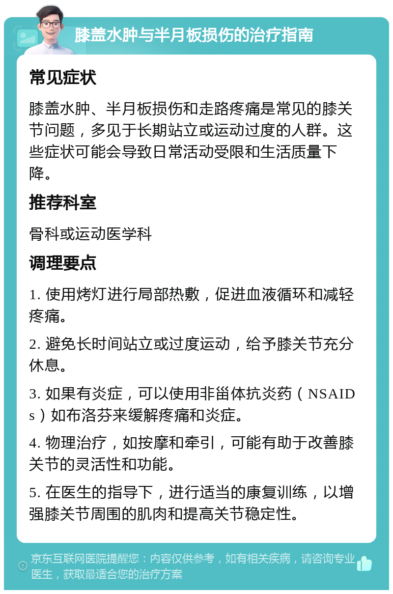 膝盖水肿与半月板损伤的治疗指南 常见症状 膝盖水肿、半月板损伤和走路疼痛是常见的膝关节问题，多见于长期站立或运动过度的人群。这些症状可能会导致日常活动受限和生活质量下降。 推荐科室 骨科或运动医学科 调理要点 1. 使用烤灯进行局部热敷，促进血液循环和减轻疼痛。 2. 避免长时间站立或过度运动，给予膝关节充分休息。 3. 如果有炎症，可以使用非甾体抗炎药（NSAIDs）如布洛芬来缓解疼痛和炎症。 4. 物理治疗，如按摩和牵引，可能有助于改善膝关节的灵活性和功能。 5. 在医生的指导下，进行适当的康复训练，以增强膝关节周围的肌肉和提高关节稳定性。