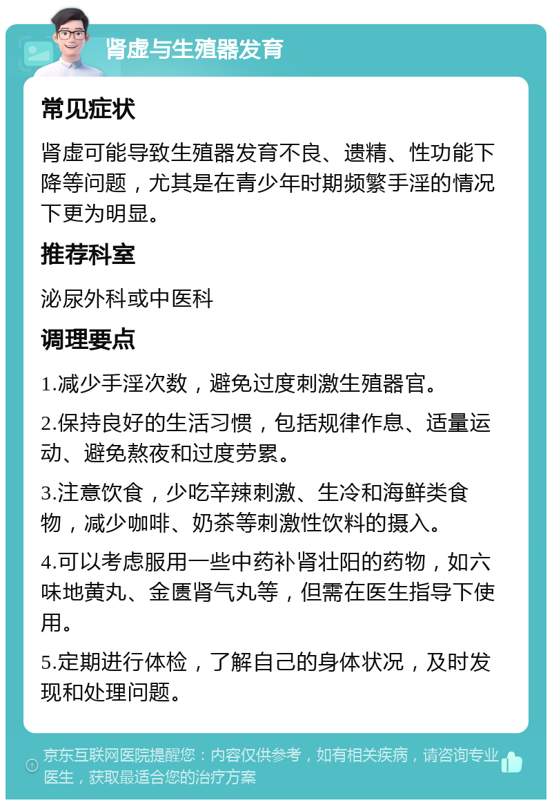 肾虚与生殖器发育 常见症状 肾虚可能导致生殖器发育不良、遗精、性功能下降等问题，尤其是在青少年时期频繁手淫的情况下更为明显。 推荐科室 泌尿外科或中医科 调理要点 1.减少手淫次数，避免过度刺激生殖器官。 2.保持良好的生活习惯，包括规律作息、适量运动、避免熬夜和过度劳累。 3.注意饮食，少吃辛辣刺激、生冷和海鲜类食物，减少咖啡、奶茶等刺激性饮料的摄入。 4.可以考虑服用一些中药补肾壮阳的药物，如六味地黄丸、金匮肾气丸等，但需在医生指导下使用。 5.定期进行体检，了解自己的身体状况，及时发现和处理问题。