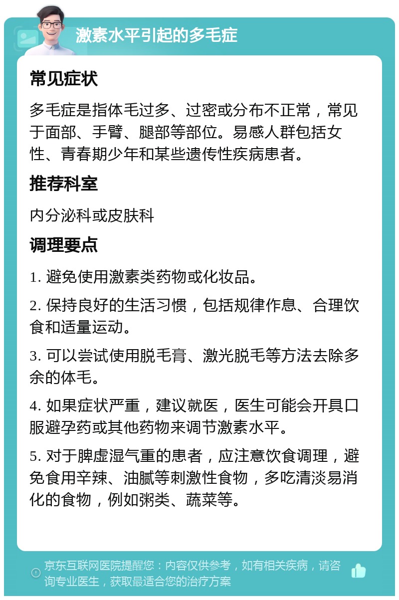 激素水平引起的多毛症 常见症状 多毛症是指体毛过多、过密或分布不正常，常见于面部、手臂、腿部等部位。易感人群包括女性、青春期少年和某些遗传性疾病患者。 推荐科室 内分泌科或皮肤科 调理要点 1. 避免使用激素类药物或化妆品。 2. 保持良好的生活习惯，包括规律作息、合理饮食和适量运动。 3. 可以尝试使用脱毛膏、激光脱毛等方法去除多余的体毛。 4. 如果症状严重，建议就医，医生可能会开具口服避孕药或其他药物来调节激素水平。 5. 对于脾虚湿气重的患者，应注意饮食调理，避免食用辛辣、油腻等刺激性食物，多吃清淡易消化的食物，例如粥类、蔬菜等。