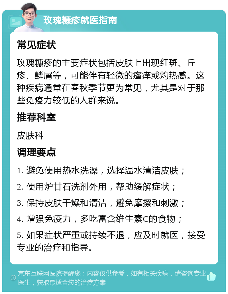 玫瑰糠疹就医指南 常见症状 玫瑰糠疹的主要症状包括皮肤上出现红斑、丘疹、鳞屑等，可能伴有轻微的瘙痒或灼热感。这种疾病通常在春秋季节更为常见，尤其是对于那些免疫力较低的人群来说。 推荐科室 皮肤科 调理要点 1. 避免使用热水洗澡，选择温水清洁皮肤； 2. 使用炉甘石洗剂外用，帮助缓解症状； 3. 保持皮肤干燥和清洁，避免摩擦和刺激； 4. 增强免疫力，多吃富含维生素C的食物； 5. 如果症状严重或持续不退，应及时就医，接受专业的治疗和指导。