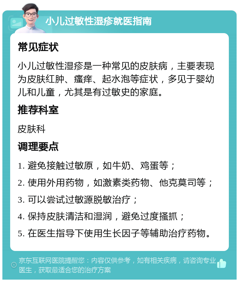 小儿过敏性湿疹就医指南 常见症状 小儿过敏性湿疹是一种常见的皮肤病，主要表现为皮肤红肿、瘙痒、起水泡等症状，多见于婴幼儿和儿童，尤其是有过敏史的家庭。 推荐科室 皮肤科 调理要点 1. 避免接触过敏原，如牛奶、鸡蛋等； 2. 使用外用药物，如激素类药物、他克莫司等； 3. 可以尝试过敏源脱敏治疗； 4. 保持皮肤清洁和湿润，避免过度搔抓； 5. 在医生指导下使用生长因子等辅助治疗药物。