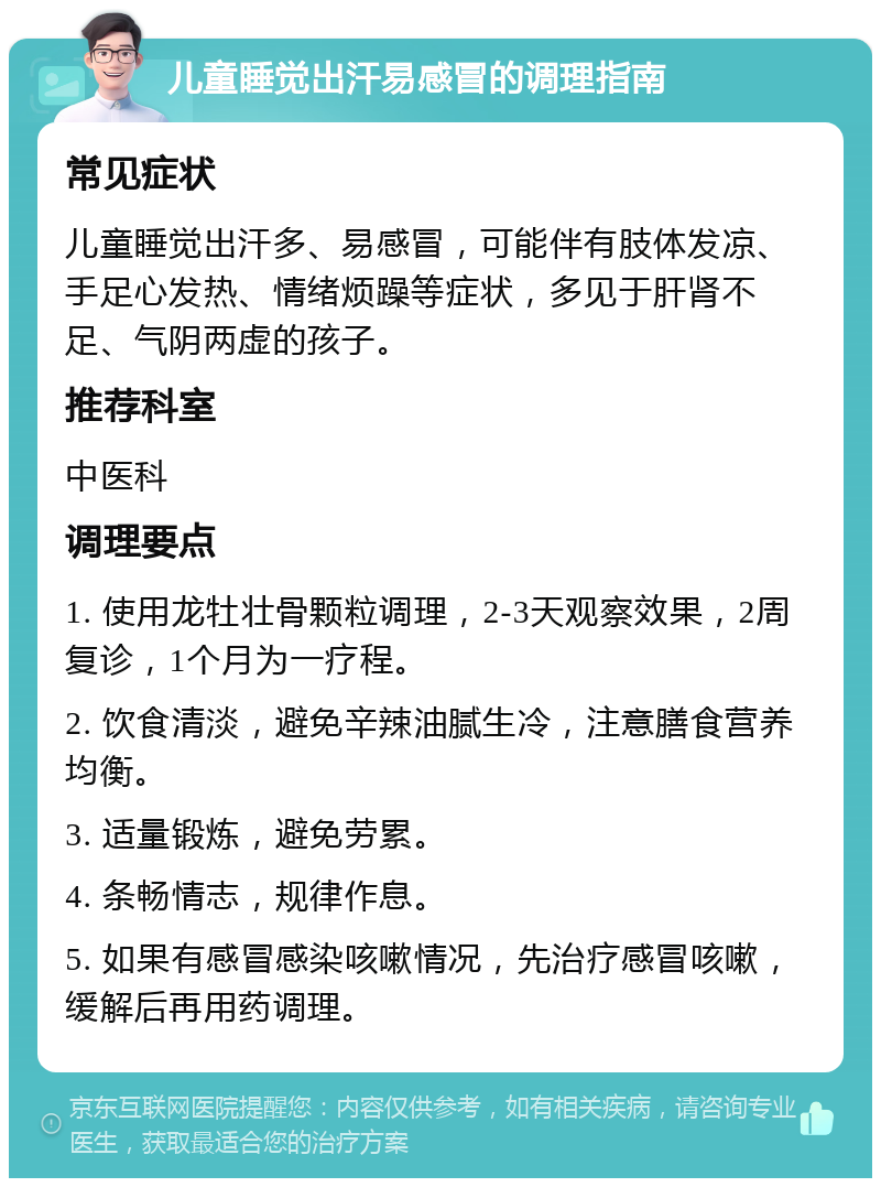 儿童睡觉出汗易感冒的调理指南 常见症状 儿童睡觉出汗多、易感冒，可能伴有肢体发凉、手足心发热、情绪烦躁等症状，多见于肝肾不足、气阴两虚的孩子。 推荐科室 中医科 调理要点 1. 使用龙牡壮骨颗粒调理，2-3天观察效果，2周复诊，1个月为一疗程。 2. 饮食清淡，避免辛辣油腻生冷，注意膳食营养均衡。 3. 适量锻炼，避免劳累。 4. 条畅情志，规律作息。 5. 如果有感冒感染咳嗽情况，先治疗感冒咳嗽，缓解后再用药调理。