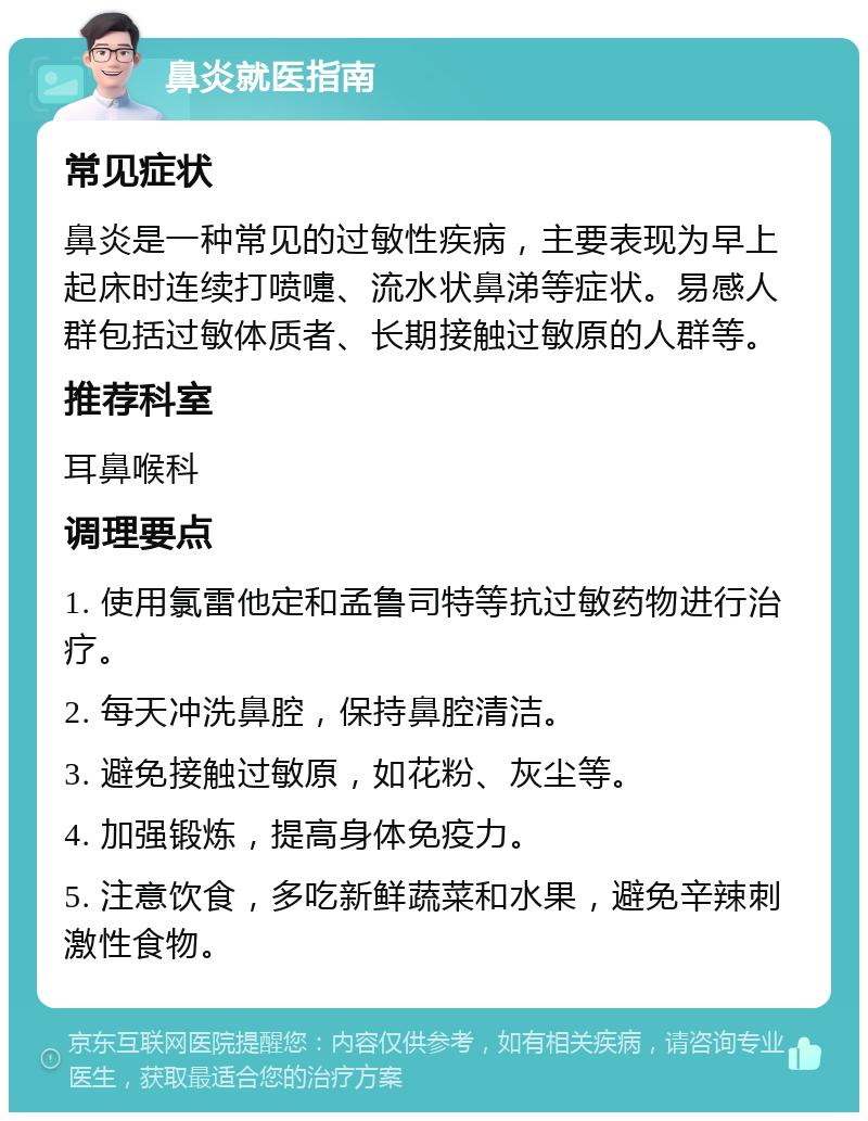 鼻炎就医指南 常见症状 鼻炎是一种常见的过敏性疾病，主要表现为早上起床时连续打喷嚏、流水状鼻涕等症状。易感人群包括过敏体质者、长期接触过敏原的人群等。 推荐科室 耳鼻喉科 调理要点 1. 使用氯雷他定和孟鲁司特等抗过敏药物进行治疗。 2. 每天冲洗鼻腔，保持鼻腔清洁。 3. 避免接触过敏原，如花粉、灰尘等。 4. 加强锻炼，提高身体免疫力。 5. 注意饮食，多吃新鲜蔬菜和水果，避免辛辣刺激性食物。