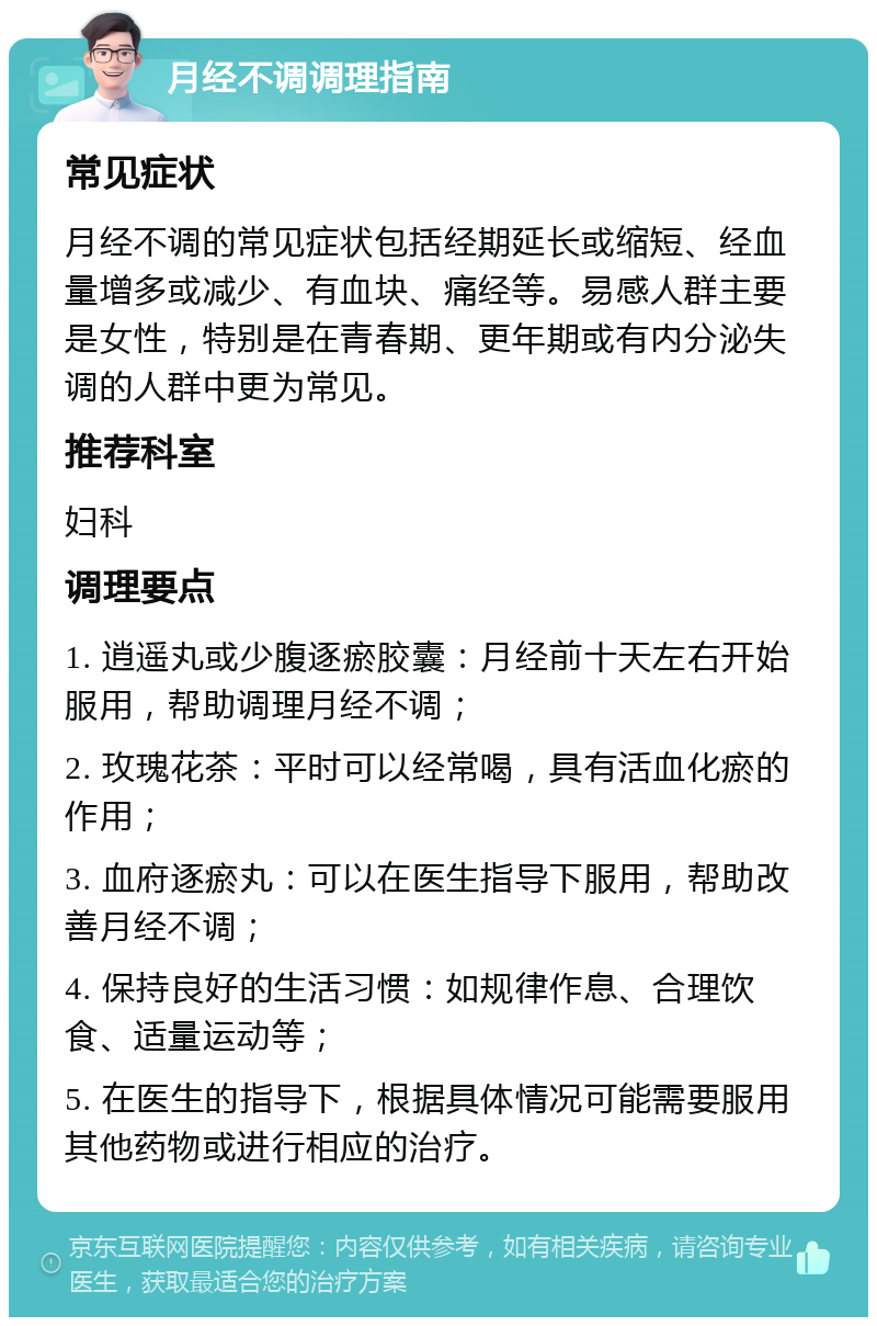 月经不调调理指南 常见症状 月经不调的常见症状包括经期延长或缩短、经血量增多或减少、有血块、痛经等。易感人群主要是女性，特别是在青春期、更年期或有内分泌失调的人群中更为常见。 推荐科室 妇科 调理要点 1. 逍遥丸或少腹逐瘀胶囊：月经前十天左右开始服用，帮助调理月经不调； 2. 玫瑰花茶：平时可以经常喝，具有活血化瘀的作用； 3. 血府逐瘀丸：可以在医生指导下服用，帮助改善月经不调； 4. 保持良好的生活习惯：如规律作息、合理饮食、适量运动等； 5. 在医生的指导下，根据具体情况可能需要服用其他药物或进行相应的治疗。