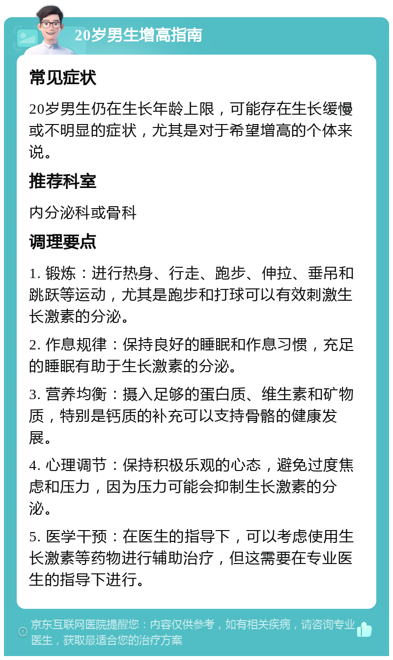 20岁男生增高指南 常见症状 20岁男生仍在生长年龄上限，可能存在生长缓慢或不明显的症状，尤其是对于希望增高的个体来说。 推荐科室 内分泌科或骨科 调理要点 1. 锻炼：进行热身、行走、跑步、伸拉、垂吊和跳跃等运动，尤其是跑步和打球可以有效刺激生长激素的分泌。 2. 作息规律：保持良好的睡眠和作息习惯，充足的睡眠有助于生长激素的分泌。 3. 营养均衡：摄入足够的蛋白质、维生素和矿物质，特别是钙质的补充可以支持骨骼的健康发展。 4. 心理调节：保持积极乐观的心态，避免过度焦虑和压力，因为压力可能会抑制生长激素的分泌。 5. 医学干预：在医生的指导下，可以考虑使用生长激素等药物进行辅助治疗，但这需要在专业医生的指导下进行。