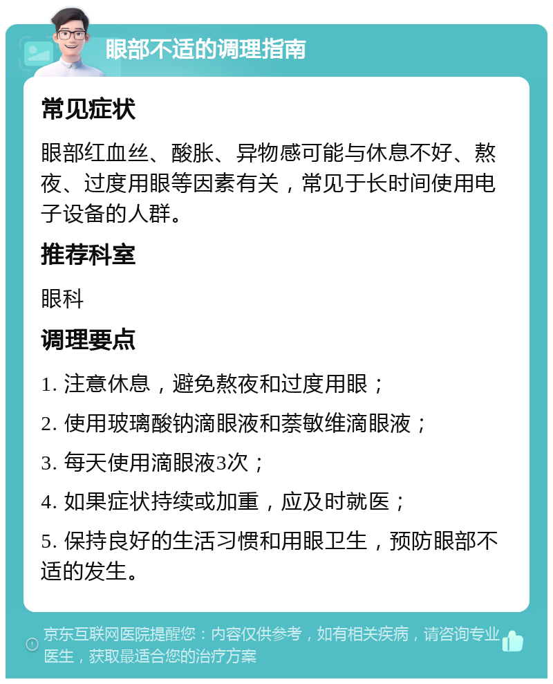 眼部不适的调理指南 常见症状 眼部红血丝、酸胀、异物感可能与休息不好、熬夜、过度用眼等因素有关，常见于长时间使用电子设备的人群。 推荐科室 眼科 调理要点 1. 注意休息，避免熬夜和过度用眼； 2. 使用玻璃酸钠滴眼液和萘敏维滴眼液； 3. 每天使用滴眼液3次； 4. 如果症状持续或加重，应及时就医； 5. 保持良好的生活习惯和用眼卫生，预防眼部不适的发生。