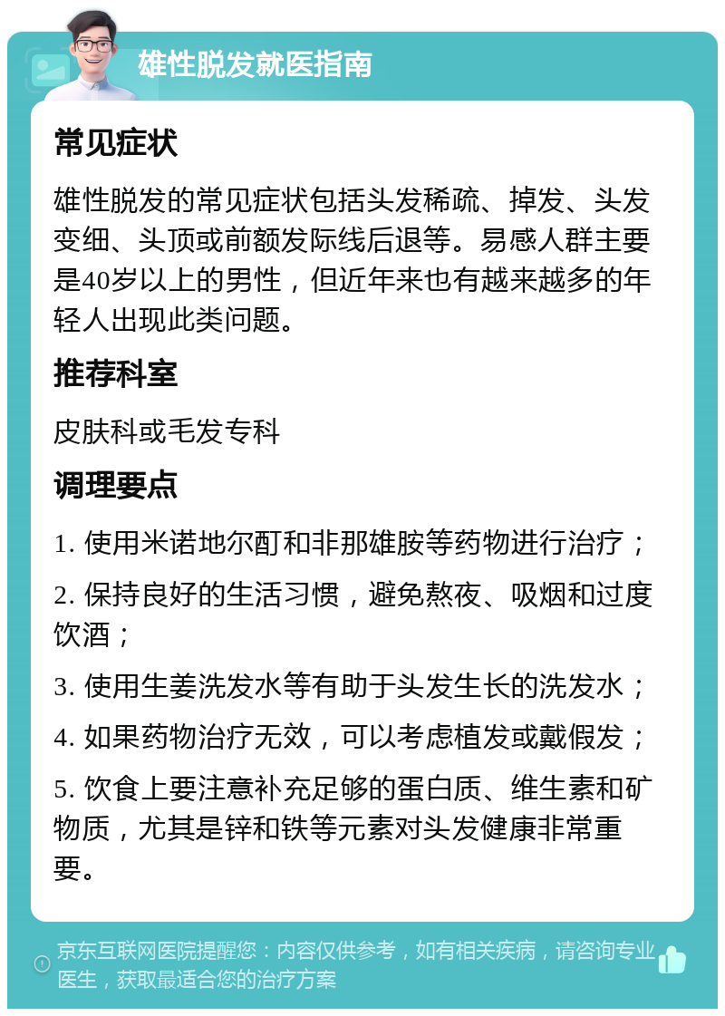 雄性脱发就医指南 常见症状 雄性脱发的常见症状包括头发稀疏、掉发、头发变细、头顶或前额发际线后退等。易感人群主要是40岁以上的男性，但近年来也有越来越多的年轻人出现此类问题。 推荐科室 皮肤科或毛发专科 调理要点 1. 使用米诺地尔酊和非那雄胺等药物进行治疗； 2. 保持良好的生活习惯，避免熬夜、吸烟和过度饮酒； 3. 使用生姜洗发水等有助于头发生长的洗发水； 4. 如果药物治疗无效，可以考虑植发或戴假发； 5. 饮食上要注意补充足够的蛋白质、维生素和矿物质，尤其是锌和铁等元素对头发健康非常重要。