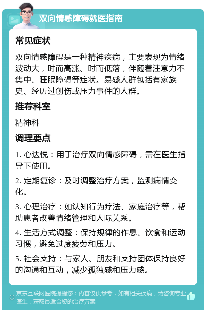 双向情感障碍就医指南 常见症状 双向情感障碍是一种精神疾病，主要表现为情绪波动大，时而高涨、时而低落，伴随着注意力不集中、睡眠障碍等症状。易感人群包括有家族史、经历过创伤或压力事件的人群。 推荐科室 精神科 调理要点 1. 心达悦：用于治疗双向情感障碍，需在医生指导下使用。 2. 定期复诊：及时调整治疗方案，监测病情变化。 3. 心理治疗：如认知行为疗法、家庭治疗等，帮助患者改善情绪管理和人际关系。 4. 生活方式调整：保持规律的作息、饮食和运动习惯，避免过度疲劳和压力。 5. 社会支持：与家人、朋友和支持团体保持良好的沟通和互动，减少孤独感和压力感。