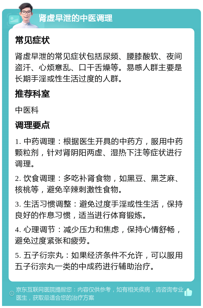 肾虚早泄的中医调理 常见症状 肾虚早泄的常见症状包括尿频、腰膝酸软、夜间盗汗、心烦意乱、口干舌燥等。易感人群主要是长期手淫或性生活过度的人群。 推荐科室 中医科 调理要点 1. 中药调理：根据医生开具的中药方，服用中药颗粒剂，针对肾阴阳两虚、湿热下注等症状进行调理。 2. 饮食调理：多吃补肾食物，如黑豆、黑芝麻、核桃等，避免辛辣刺激性食物。 3. 生活习惯调整：避免过度手淫或性生活，保持良好的作息习惯，适当进行体育锻炼。 4. 心理调节：减少压力和焦虑，保持心情舒畅，避免过度紧张和疲劳。 5. 五子衍宗丸：如果经济条件不允许，可以服用五子衍宗丸一类的中成药进行辅助治疗。