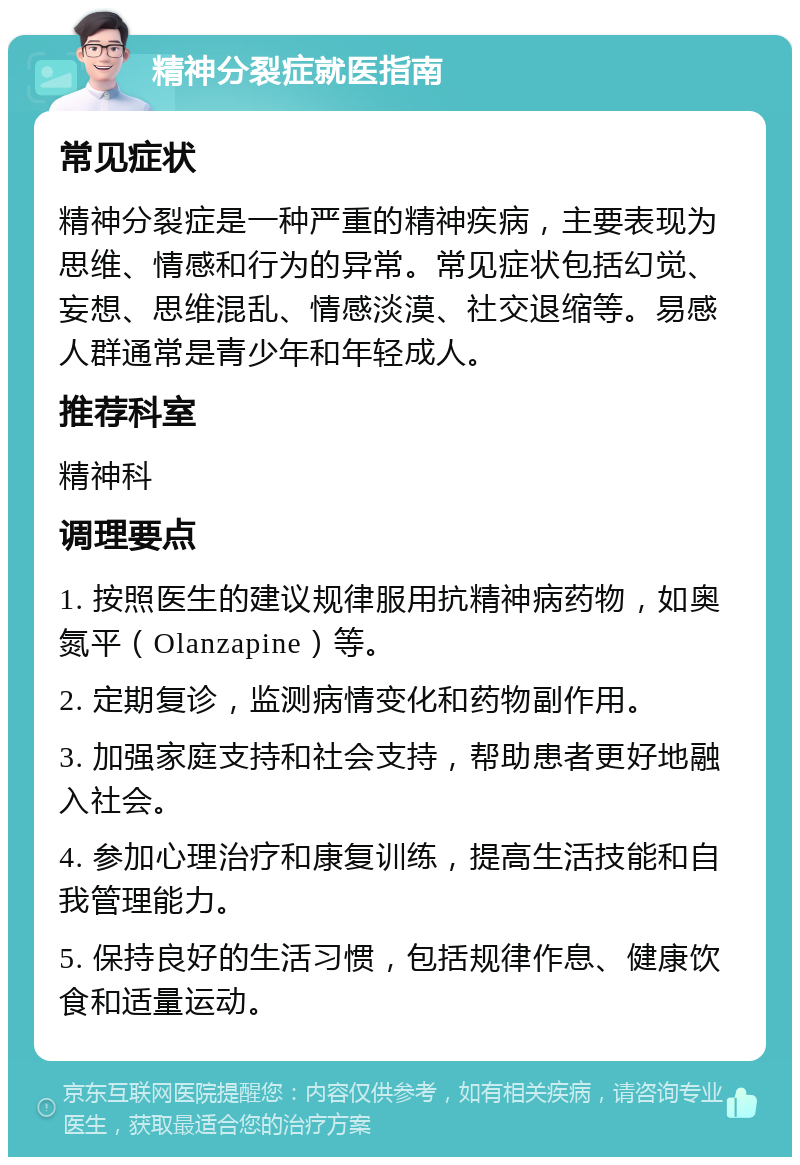 精神分裂症就医指南 常见症状 精神分裂症是一种严重的精神疾病，主要表现为思维、情感和行为的异常。常见症状包括幻觉、妄想、思维混乱、情感淡漠、社交退缩等。易感人群通常是青少年和年轻成人。 推荐科室 精神科 调理要点 1. 按照医生的建议规律服用抗精神病药物，如奥氮平（Olanzapine）等。 2. 定期复诊，监测病情变化和药物副作用。 3. 加强家庭支持和社会支持，帮助患者更好地融入社会。 4. 参加心理治疗和康复训练，提高生活技能和自我管理能力。 5. 保持良好的生活习惯，包括规律作息、健康饮食和适量运动。