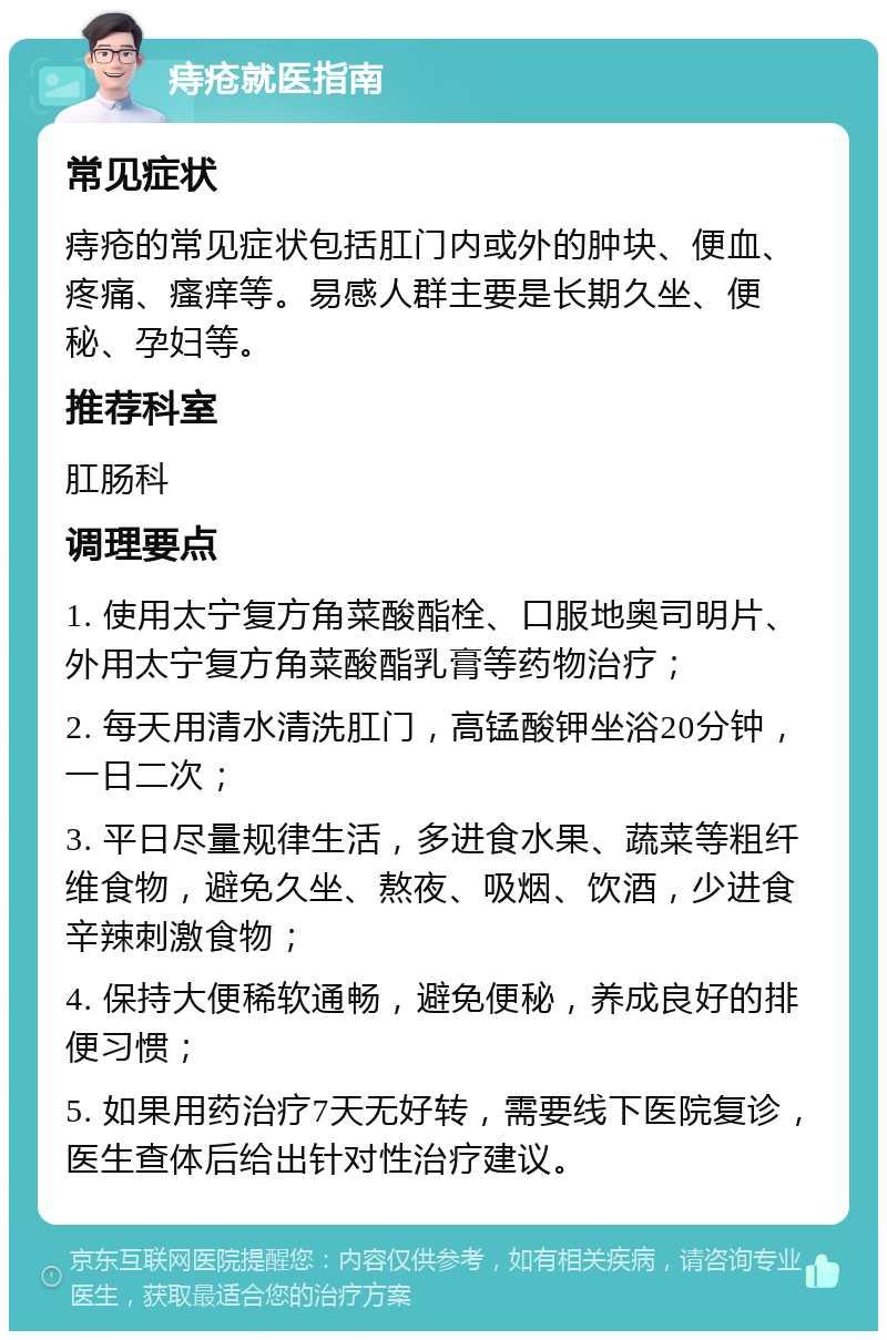 痔疮就医指南 常见症状 痔疮的常见症状包括肛门内或外的肿块、便血、疼痛、瘙痒等。易感人群主要是长期久坐、便秘、孕妇等。 推荐科室 肛肠科 调理要点 1. 使用太宁复方角菜酸酯栓、口服地奥司明片、外用太宁复方角菜酸酯乳膏等药物治疗； 2. 每天用清水清洗肛门，高锰酸钾坐浴20分钟，一日二次； 3. 平日尽量规律生活，多进食水果、蔬菜等粗纤维食物，避免久坐、熬夜、吸烟、饮酒，少进食辛辣刺激食物； 4. 保持大便稀软通畅，避免便秘，养成良好的排便习惯； 5. 如果用药治疗7天无好转，需要线下医院复诊，医生查体后给出针对性治疗建议。