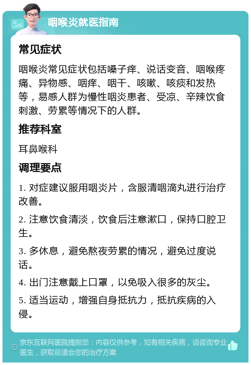 咽喉炎就医指南 常见症状 咽喉炎常见症状包括嗓子痒、说话变音、咽喉疼痛、异物感、咽痒、咽干、咳嗽、咳痰和发热等，易感人群为慢性咽炎患者、受凉、辛辣饮食刺激、劳累等情况下的人群。 推荐科室 耳鼻喉科 调理要点 1. 对症建议服用咽炎片，含服清咽滴丸进行治疗改善。 2. 注意饮食清淡，饮食后注意漱口，保持口腔卫生。 3. 多休息，避免熬夜劳累的情况，避免过度说话。 4. 出门注意戴上口罩，以免吸入很多的灰尘。 5. 适当运动，增强自身抵抗力，抵抗疾病的入侵。