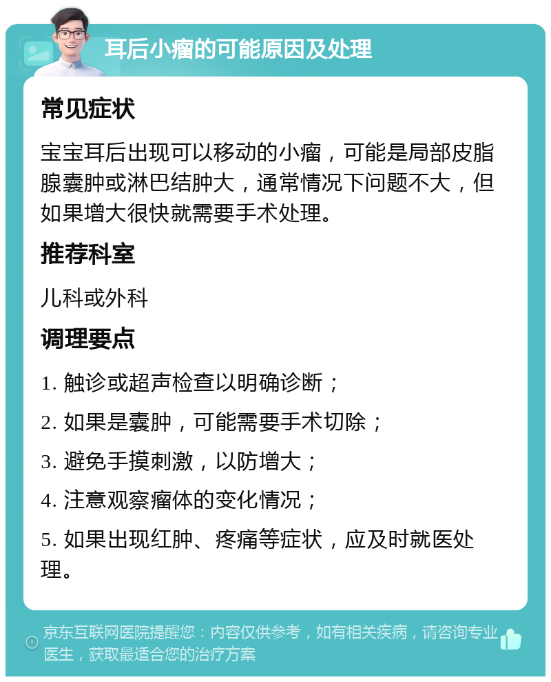 耳后小瘤的可能原因及处理 常见症状 宝宝耳后出现可以移动的小瘤，可能是局部皮脂腺囊肿或淋巴结肿大，通常情况下问题不大，但如果增大很快就需要手术处理。 推荐科室 儿科或外科 调理要点 1. 触诊或超声检查以明确诊断； 2. 如果是囊肿，可能需要手术切除； 3. 避免手摸刺激，以防增大； 4. 注意观察瘤体的变化情况； 5. 如果出现红肿、疼痛等症状，应及时就医处理。