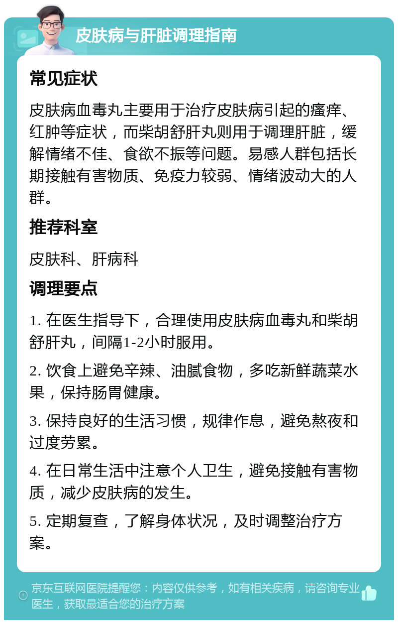 皮肤病与肝脏调理指南 常见症状 皮肤病血毒丸主要用于治疗皮肤病引起的瘙痒、红肿等症状，而柴胡舒肝丸则用于调理肝脏，缓解情绪不佳、食欲不振等问题。易感人群包括长期接触有害物质、免疫力较弱、情绪波动大的人群。 推荐科室 皮肤科、肝病科 调理要点 1. 在医生指导下，合理使用皮肤病血毒丸和柴胡舒肝丸，间隔1-2小时服用。 2. 饮食上避免辛辣、油腻食物，多吃新鲜蔬菜水果，保持肠胃健康。 3. 保持良好的生活习惯，规律作息，避免熬夜和过度劳累。 4. 在日常生活中注意个人卫生，避免接触有害物质，减少皮肤病的发生。 5. 定期复查，了解身体状况，及时调整治疗方案。