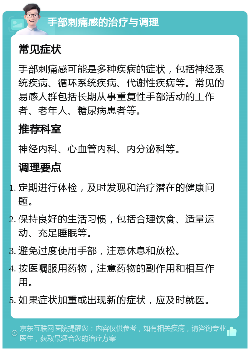 手部刺痛感的治疗与调理 常见症状 手部刺痛感可能是多种疾病的症状，包括神经系统疾病、循环系统疾病、代谢性疾病等。常见的易感人群包括长期从事重复性手部活动的工作者、老年人、糖尿病患者等。 推荐科室 神经内科、心血管内科、内分泌科等。 调理要点 定期进行体检，及时发现和治疗潜在的健康问题。 保持良好的生活习惯，包括合理饮食、适量运动、充足睡眠等。 避免过度使用手部，注意休息和放松。 按医嘱服用药物，注意药物的副作用和相互作用。 如果症状加重或出现新的症状，应及时就医。