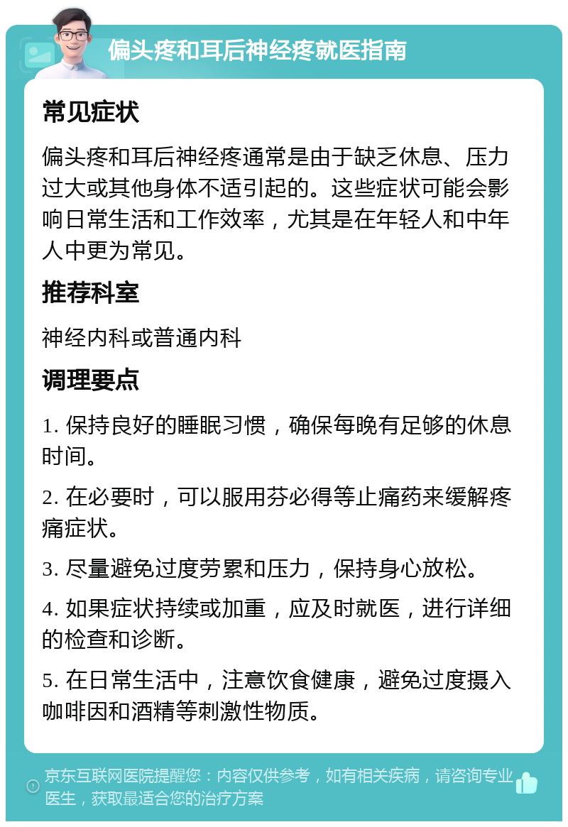 偏头疼和耳后神经疼就医指南 常见症状 偏头疼和耳后神经疼通常是由于缺乏休息、压力过大或其他身体不适引起的。这些症状可能会影响日常生活和工作效率，尤其是在年轻人和中年人中更为常见。 推荐科室 神经内科或普通内科 调理要点 1. 保持良好的睡眠习惯，确保每晚有足够的休息时间。 2. 在必要时，可以服用芬必得等止痛药来缓解疼痛症状。 3. 尽量避免过度劳累和压力，保持身心放松。 4. 如果症状持续或加重，应及时就医，进行详细的检查和诊断。 5. 在日常生活中，注意饮食健康，避免过度摄入咖啡因和酒精等刺激性物质。