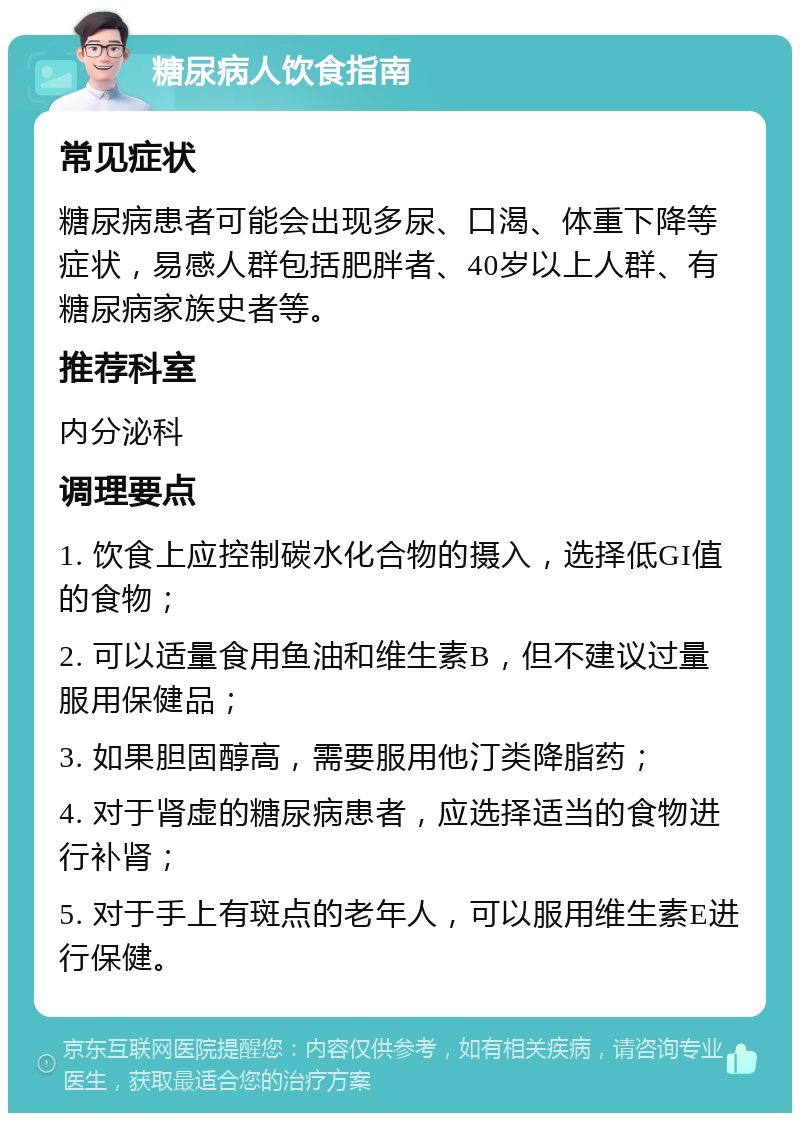 糖尿病人饮食指南 常见症状 糖尿病患者可能会出现多尿、口渴、体重下降等症状，易感人群包括肥胖者、40岁以上人群、有糖尿病家族史者等。 推荐科室 内分泌科 调理要点 1. 饮食上应控制碳水化合物的摄入，选择低GI值的食物； 2. 可以适量食用鱼油和维生素B，但不建议过量服用保健品； 3. 如果胆固醇高，需要服用他汀类降脂药； 4. 对于肾虚的糖尿病患者，应选择适当的食物进行补肾； 5. 对于手上有斑点的老年人，可以服用维生素E进行保健。