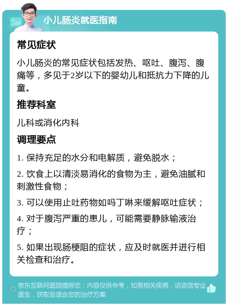 小儿肠炎就医指南 常见症状 小儿肠炎的常见症状包括发热、呕吐、腹泻、腹痛等，多见于2岁以下的婴幼儿和抵抗力下降的儿童。 推荐科室 儿科或消化内科 调理要点 1. 保持充足的水分和电解质，避免脱水； 2. 饮食上以清淡易消化的食物为主，避免油腻和刺激性食物； 3. 可以使用止吐药物如吗丁啉来缓解呕吐症状； 4. 对于腹泻严重的患儿，可能需要静脉输液治疗； 5. 如果出现肠梗阻的症状，应及时就医并进行相关检查和治疗。