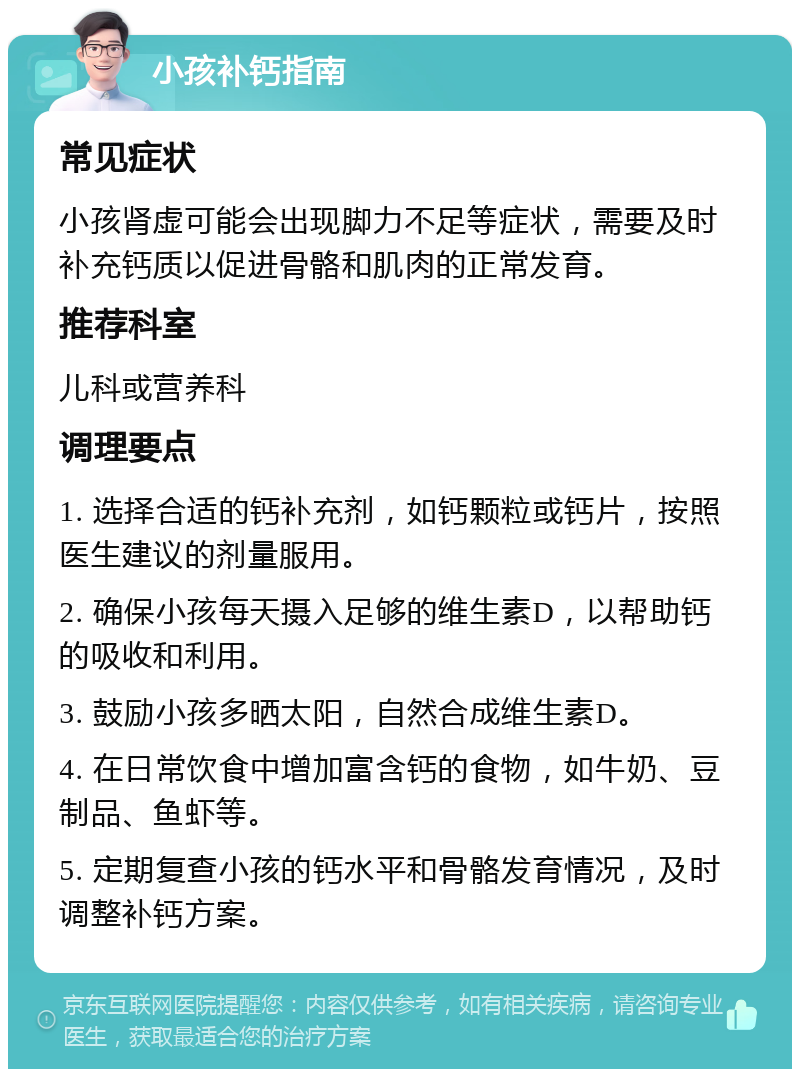 小孩补钙指南 常见症状 小孩肾虚可能会出现脚力不足等症状，需要及时补充钙质以促进骨骼和肌肉的正常发育。 推荐科室 儿科或营养科 调理要点 1. 选择合适的钙补充剂，如钙颗粒或钙片，按照医生建议的剂量服用。 2. 确保小孩每天摄入足够的维生素D，以帮助钙的吸收和利用。 3. 鼓励小孩多晒太阳，自然合成维生素D。 4. 在日常饮食中增加富含钙的食物，如牛奶、豆制品、鱼虾等。 5. 定期复查小孩的钙水平和骨骼发育情况，及时调整补钙方案。