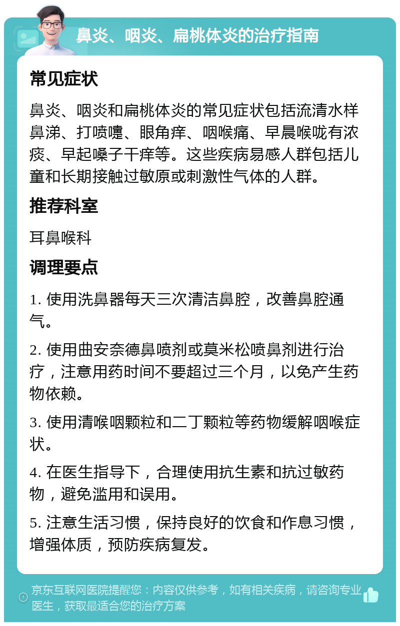 鼻炎、咽炎、扁桃体炎的治疗指南 常见症状 鼻炎、咽炎和扁桃体炎的常见症状包括流清水样鼻涕、打喷嚏、眼角痒、咽喉痛、早晨喉咙有浓痰、早起嗓子干痒等。这些疾病易感人群包括儿童和长期接触过敏原或刺激性气体的人群。 推荐科室 耳鼻喉科 调理要点 1. 使用洗鼻器每天三次清洁鼻腔，改善鼻腔通气。 2. 使用曲安奈德鼻喷剂或莫米松喷鼻剂进行治疗，注意用药时间不要超过三个月，以免产生药物依赖。 3. 使用清喉咽颗粒和二丁颗粒等药物缓解咽喉症状。 4. 在医生指导下，合理使用抗生素和抗过敏药物，避免滥用和误用。 5. 注意生活习惯，保持良好的饮食和作息习惯，增强体质，预防疾病复发。