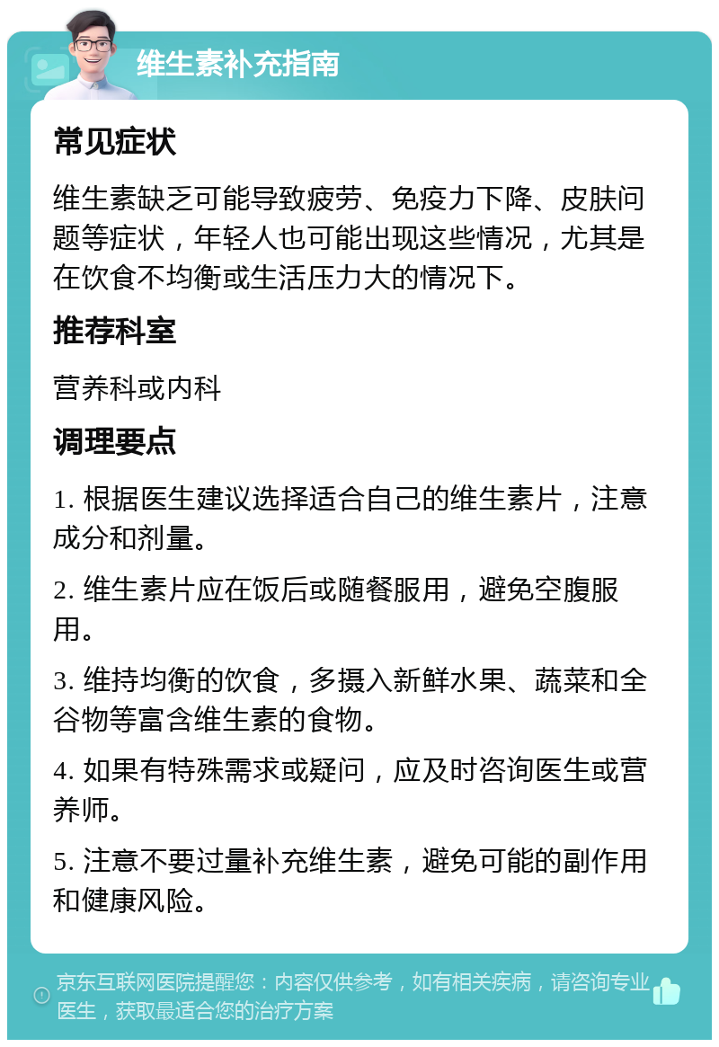 维生素补充指南 常见症状 维生素缺乏可能导致疲劳、免疫力下降、皮肤问题等症状，年轻人也可能出现这些情况，尤其是在饮食不均衡或生活压力大的情况下。 推荐科室 营养科或内科 调理要点 1. 根据医生建议选择适合自己的维生素片，注意成分和剂量。 2. 维生素片应在饭后或随餐服用，避免空腹服用。 3. 维持均衡的饮食，多摄入新鲜水果、蔬菜和全谷物等富含维生素的食物。 4. 如果有特殊需求或疑问，应及时咨询医生或营养师。 5. 注意不要过量补充维生素，避免可能的副作用和健康风险。