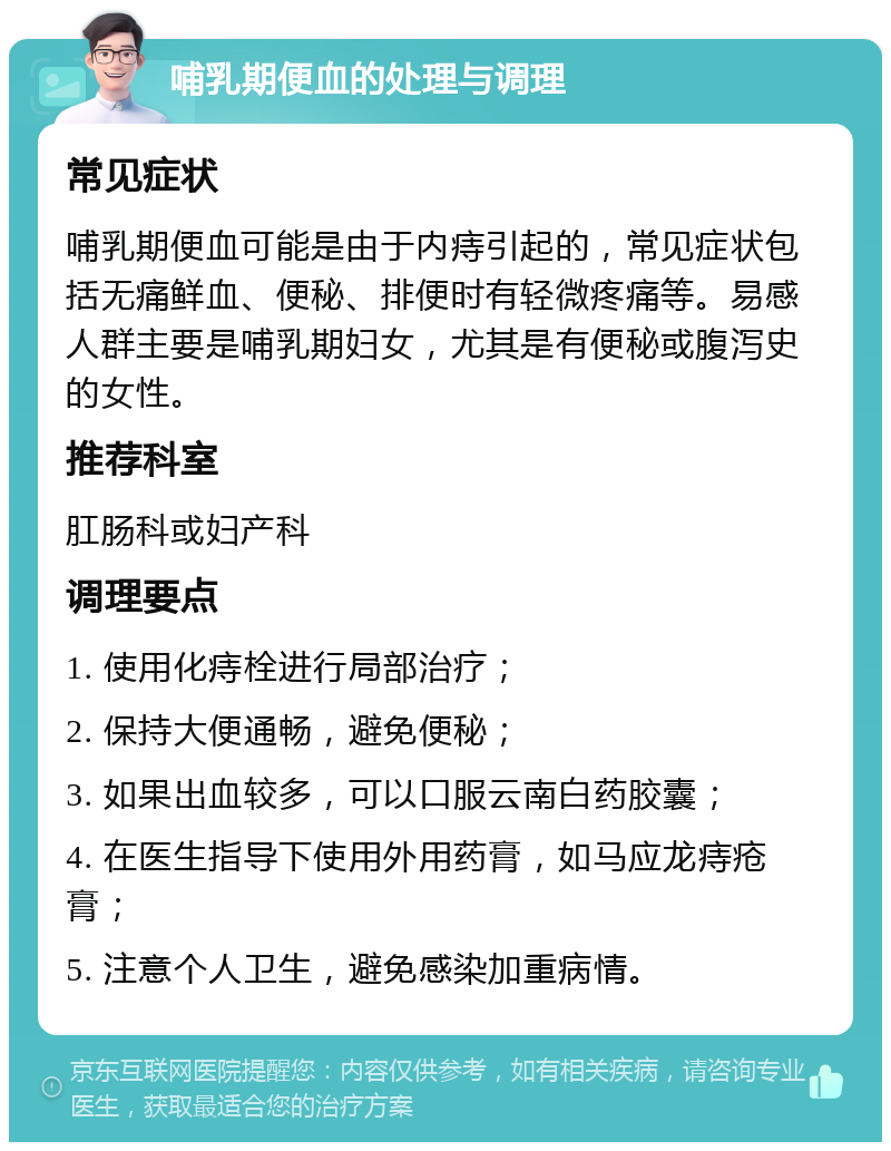 哺乳期便血的处理与调理 常见症状 哺乳期便血可能是由于内痔引起的，常见症状包括无痛鲜血、便秘、排便时有轻微疼痛等。易感人群主要是哺乳期妇女，尤其是有便秘或腹泻史的女性。 推荐科室 肛肠科或妇产科 调理要点 1. 使用化痔栓进行局部治疗； 2. 保持大便通畅，避免便秘； 3. 如果出血较多，可以口服云南白药胶囊； 4. 在医生指导下使用外用药膏，如马应龙痔疮膏； 5. 注意个人卫生，避免感染加重病情。