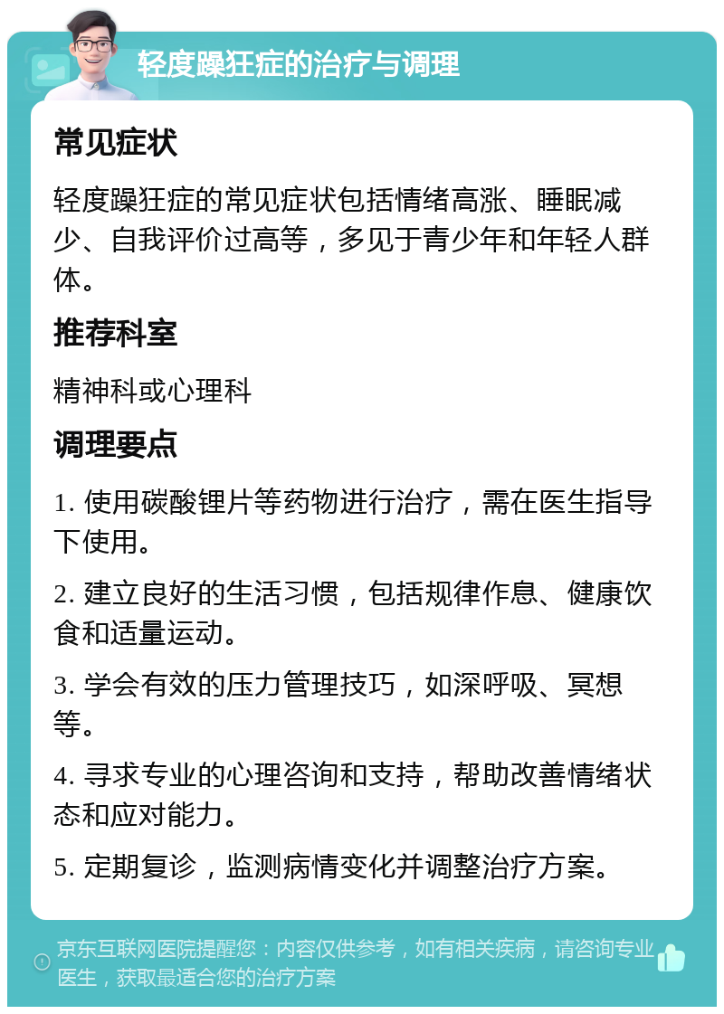 轻度躁狂症的治疗与调理 常见症状 轻度躁狂症的常见症状包括情绪高涨、睡眠减少、自我评价过高等，多见于青少年和年轻人群体。 推荐科室 精神科或心理科 调理要点 1. 使用碳酸锂片等药物进行治疗，需在医生指导下使用。 2. 建立良好的生活习惯，包括规律作息、健康饮食和适量运动。 3. 学会有效的压力管理技巧，如深呼吸、冥想等。 4. 寻求专业的心理咨询和支持，帮助改善情绪状态和应对能力。 5. 定期复诊，监测病情变化并调整治疗方案。