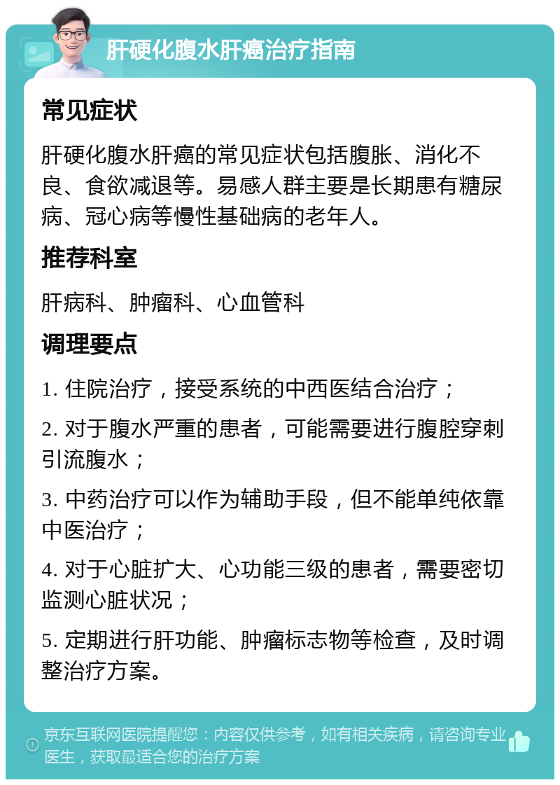 肝硬化腹水肝癌治疗指南 常见症状 肝硬化腹水肝癌的常见症状包括腹胀、消化不良、食欲减退等。易感人群主要是长期患有糖尿病、冠心病等慢性基础病的老年人。 推荐科室 肝病科、肿瘤科、心血管科 调理要点 1. 住院治疗，接受系统的中西医结合治疗； 2. 对于腹水严重的患者，可能需要进行腹腔穿刺引流腹水； 3. 中药治疗可以作为辅助手段，但不能单纯依靠中医治疗； 4. 对于心脏扩大、心功能三级的患者，需要密切监测心脏状况； 5. 定期进行肝功能、肿瘤标志物等检查，及时调整治疗方案。