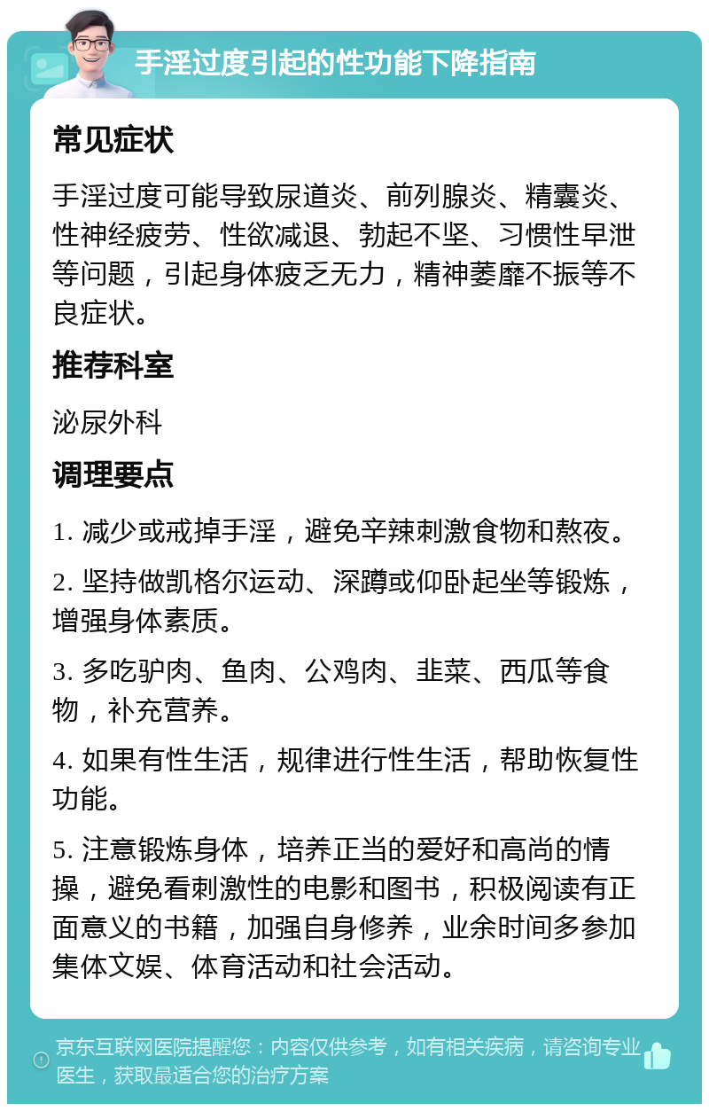 手淫过度引起的性功能下降指南 常见症状 手淫过度可能导致尿道炎、前列腺炎、精囊炎、性神经疲劳、性欲减退、勃起不坚、习惯性早泄等问题，引起身体疲乏无力，精神萎靡不振等不良症状。 推荐科室 泌尿外科 调理要点 1. 减少或戒掉手淫，避免辛辣刺激食物和熬夜。 2. 坚持做凯格尔运动、深蹲或仰卧起坐等锻炼，增强身体素质。 3. 多吃驴肉、鱼肉、公鸡肉、韭菜、西瓜等食物，补充营养。 4. 如果有性生活，规律进行性生活，帮助恢复性功能。 5. 注意锻炼身体，培养正当的爱好和高尚的情操，避免看刺激性的电影和图书，积极阅读有正面意义的书籍，加强自身修养，业余时间多参加集体文娱、体育活动和社会活动。