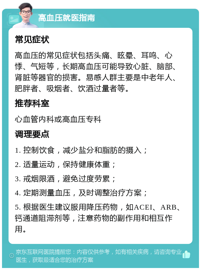 高血压就医指南 常见症状 高血压的常见症状包括头痛、眩晕、耳鸣、心悸、气短等，长期高血压可能导致心脏、脑部、肾脏等器官的损害。易感人群主要是中老年人、肥胖者、吸烟者、饮酒过量者等。 推荐科室 心血管内科或高血压专科 调理要点 1. 控制饮食，减少盐分和脂肪的摄入； 2. 适量运动，保持健康体重； 3. 戒烟限酒，避免过度劳累； 4. 定期测量血压，及时调整治疗方案； 5. 根据医生建议服用降压药物，如ACEI、ARB、钙通道阻滞剂等，注意药物的副作用和相互作用。