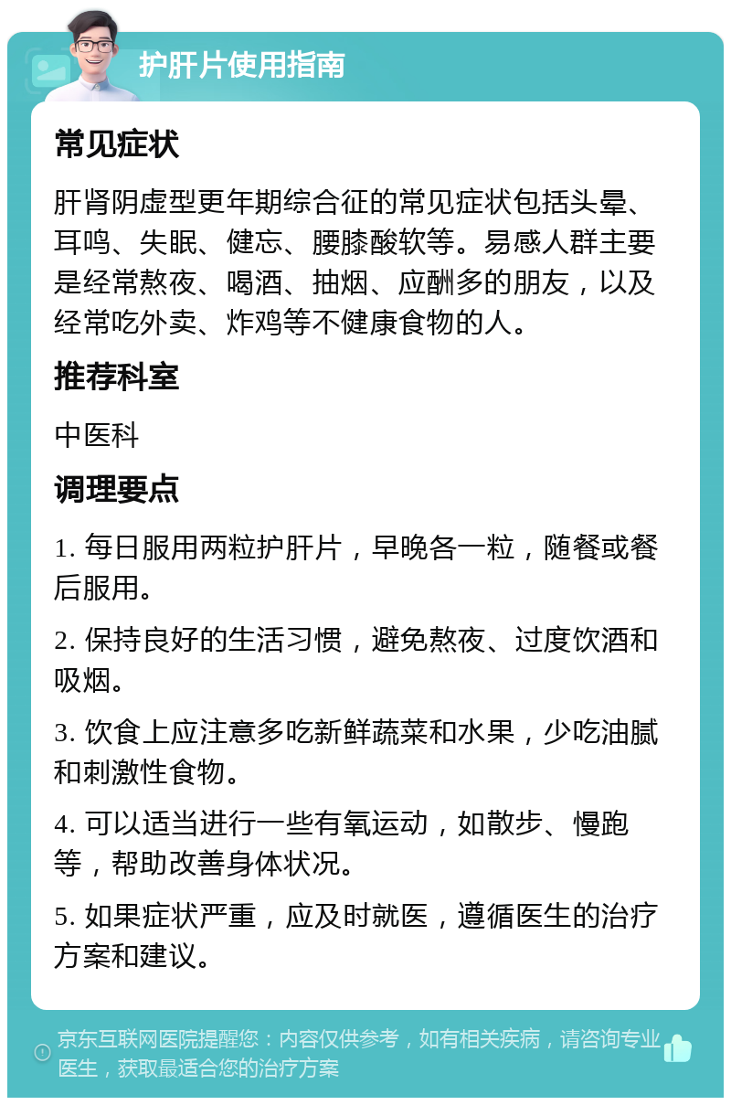 护肝片使用指南 常见症状 肝肾阴虚型更年期综合征的常见症状包括头晕、耳鸣、失眠、健忘、腰膝酸软等。易感人群主要是经常熬夜、喝酒、抽烟、应酬多的朋友，以及经常吃外卖、炸鸡等不健康食物的人。 推荐科室 中医科 调理要点 1. 每日服用两粒护肝片，早晚各一粒，随餐或餐后服用。 2. 保持良好的生活习惯，避免熬夜、过度饮酒和吸烟。 3. 饮食上应注意多吃新鲜蔬菜和水果，少吃油腻和刺激性食物。 4. 可以适当进行一些有氧运动，如散步、慢跑等，帮助改善身体状况。 5. 如果症状严重，应及时就医，遵循医生的治疗方案和建议。