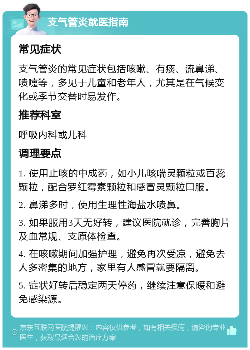 支气管炎就医指南 常见症状 支气管炎的常见症状包括咳嗽、有痰、流鼻涕、喷嚏等，多见于儿童和老年人，尤其是在气候变化或季节交替时易发作。 推荐科室 呼吸内科或儿科 调理要点 1. 使用止咳的中成药，如小儿咳喘灵颗粒或百蕊颗粒，配合罗红霉素颗粒和感冒灵颗粒口服。 2. 鼻涕多时，使用生理性海盐水喷鼻。 3. 如果服用3天无好转，建议医院就诊，完善胸片及血常规、支原体检查。 4. 在咳嗽期间加强护理，避免再次受凉，避免去人多密集的地方，家里有人感冒就要隔离。 5. 症状好转后稳定两天停药，继续注意保暖和避免感染源。