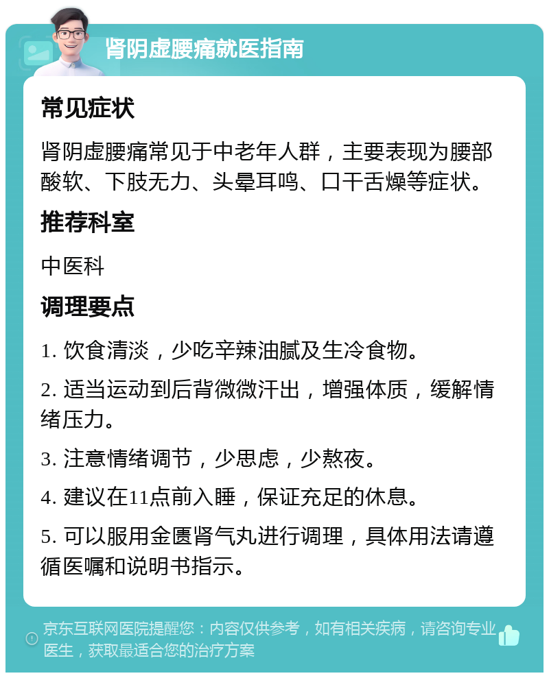 肾阴虚腰痛就医指南 常见症状 肾阴虚腰痛常见于中老年人群，主要表现为腰部酸软、下肢无力、头晕耳鸣、口干舌燥等症状。 推荐科室 中医科 调理要点 1. 饮食清淡，少吃辛辣油腻及生冷食物。 2. 适当运动到后背微微汗出，增强体质，缓解情绪压力。 3. 注意情绪调节，少思虑，少熬夜。 4. 建议在11点前入睡，保证充足的休息。 5. 可以服用金匮肾气丸进行调理，具体用法请遵循医嘱和说明书指示。