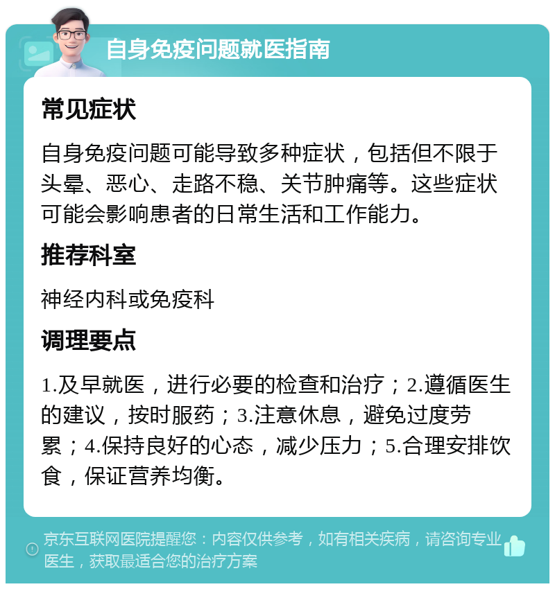 自身免疫问题就医指南 常见症状 自身免疫问题可能导致多种症状，包括但不限于头晕、恶心、走路不稳、关节肿痛等。这些症状可能会影响患者的日常生活和工作能力。 推荐科室 神经内科或免疫科 调理要点 1.及早就医，进行必要的检查和治疗；2.遵循医生的建议，按时服药；3.注意休息，避免过度劳累；4.保持良好的心态，减少压力；5.合理安排饮食，保证营养均衡。