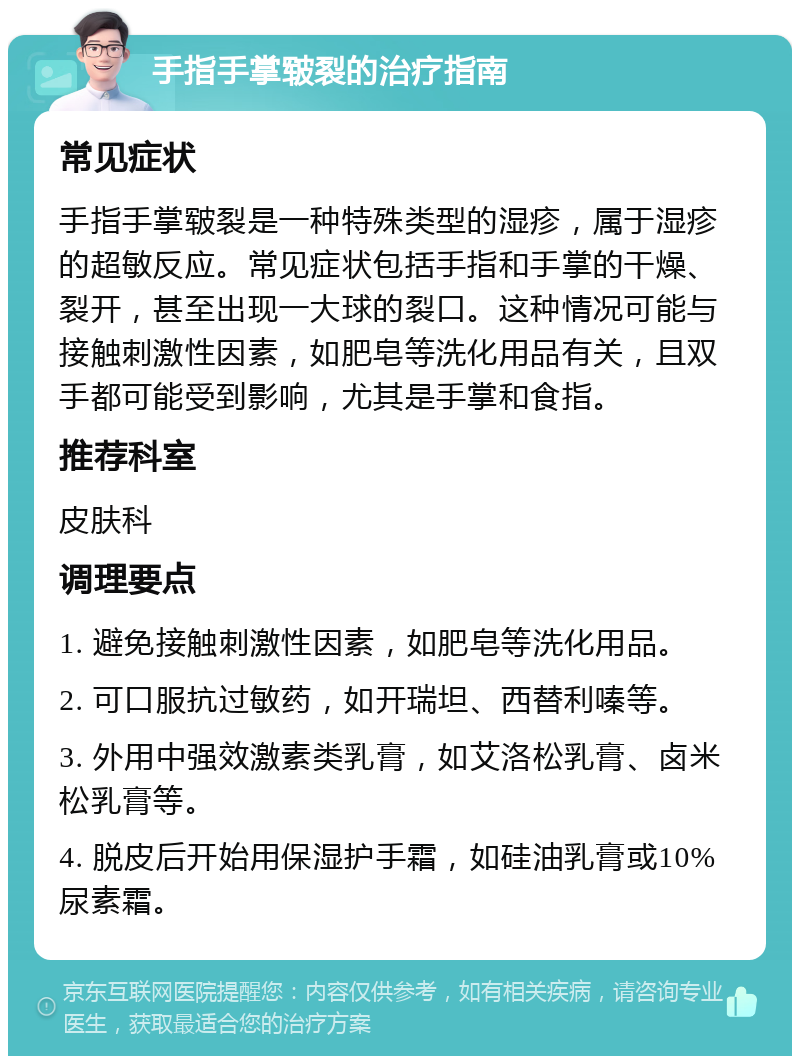 手指手掌皲裂的治疗指南 常见症状 手指手掌皲裂是一种特殊类型的湿疹，属于湿疹的超敏反应。常见症状包括手指和手掌的干燥、裂开，甚至出现一大球的裂口。这种情况可能与接触刺激性因素，如肥皂等洗化用品有关，且双手都可能受到影响，尤其是手掌和食指。 推荐科室 皮肤科 调理要点 1. 避免接触刺激性因素，如肥皂等洗化用品。 2. 可口服抗过敏药，如开瑞坦、西替利嗪等。 3. 外用中强效激素类乳膏，如艾洛松乳膏、卤米松乳膏等。 4. 脱皮后开始用保湿护手霜，如硅油乳膏或10%尿素霜。