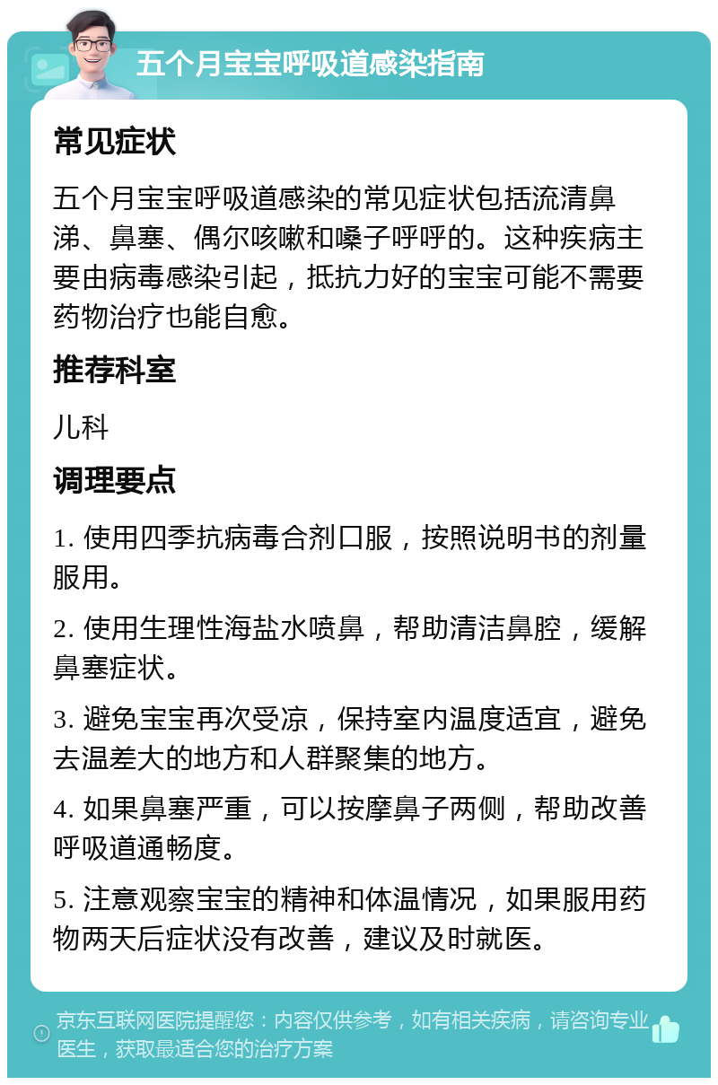 五个月宝宝呼吸道感染指南 常见症状 五个月宝宝呼吸道感染的常见症状包括流清鼻涕、鼻塞、偶尔咳嗽和嗓子呼呼的。这种疾病主要由病毒感染引起，抵抗力好的宝宝可能不需要药物治疗也能自愈。 推荐科室 儿科 调理要点 1. 使用四季抗病毒合剂口服，按照说明书的剂量服用。 2. 使用生理性海盐水喷鼻，帮助清洁鼻腔，缓解鼻塞症状。 3. 避免宝宝再次受凉，保持室内温度适宜，避免去温差大的地方和人群聚集的地方。 4. 如果鼻塞严重，可以按摩鼻子两侧，帮助改善呼吸道通畅度。 5. 注意观察宝宝的精神和体温情况，如果服用药物两天后症状没有改善，建议及时就医。