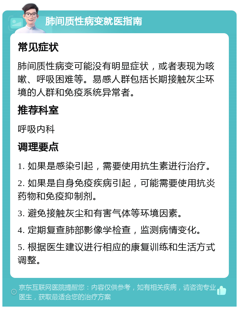 肺间质性病变就医指南 常见症状 肺间质性病变可能没有明显症状，或者表现为咳嗽、呼吸困难等。易感人群包括长期接触灰尘环境的人群和免疫系统异常者。 推荐科室 呼吸内科 调理要点 1. 如果是感染引起，需要使用抗生素进行治疗。 2. 如果是自身免疫疾病引起，可能需要使用抗炎药物和免疫抑制剂。 3. 避免接触灰尘和有害气体等环境因素。 4. 定期复查肺部影像学检查，监测病情变化。 5. 根据医生建议进行相应的康复训练和生活方式调整。