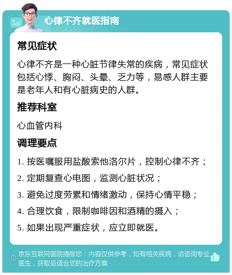 心律不齐就医指南 常见症状 心律不齐是一种心脏节律失常的疾病，常见症状包括心悸、胸闷、头晕、乏力等，易感人群主要是老年人和有心脏病史的人群。 推荐科室 心血管内科 调理要点 1. 按医嘱服用盐酸索他洛尔片，控制心律不齐； 2. 定期复查心电图，监测心脏状况； 3. 避免过度劳累和情绪激动，保持心情平稳； 4. 合理饮食，限制咖啡因和酒精的摄入； 5. 如果出现严重症状，应立即就医。