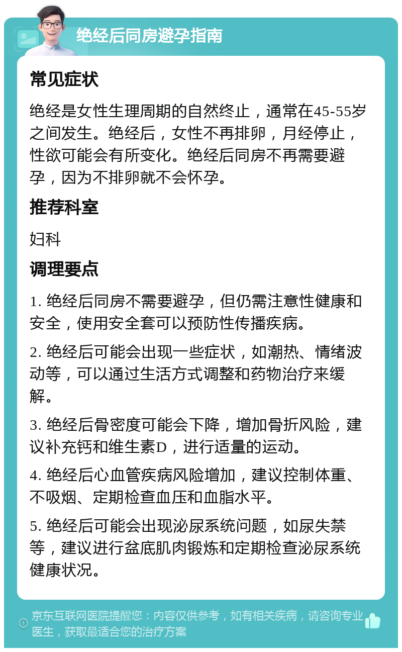 绝经后同房避孕指南 常见症状 绝经是女性生理周期的自然终止，通常在45-55岁之间发生。绝经后，女性不再排卵，月经停止，性欲可能会有所变化。绝经后同房不再需要避孕，因为不排卵就不会怀孕。 推荐科室 妇科 调理要点 1. 绝经后同房不需要避孕，但仍需注意性健康和安全，使用安全套可以预防性传播疾病。 2. 绝经后可能会出现一些症状，如潮热、情绪波动等，可以通过生活方式调整和药物治疗来缓解。 3. 绝经后骨密度可能会下降，增加骨折风险，建议补充钙和维生素D，进行适量的运动。 4. 绝经后心血管疾病风险增加，建议控制体重、不吸烟、定期检查血压和血脂水平。 5. 绝经后可能会出现泌尿系统问题，如尿失禁等，建议进行盆底肌肉锻炼和定期检查泌尿系统健康状况。