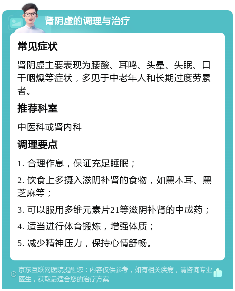 肾阴虚的调理与治疗 常见症状 肾阴虚主要表现为腰酸、耳鸣、头晕、失眠、口干咽燥等症状，多见于中老年人和长期过度劳累者。 推荐科室 中医科或肾内科 调理要点 1. 合理作息，保证充足睡眠； 2. 饮食上多摄入滋阴补肾的食物，如黑木耳、黑芝麻等； 3. 可以服用多维元素片21等滋阴补肾的中成药； 4. 适当进行体育锻炼，增强体质； 5. 减少精神压力，保持心情舒畅。