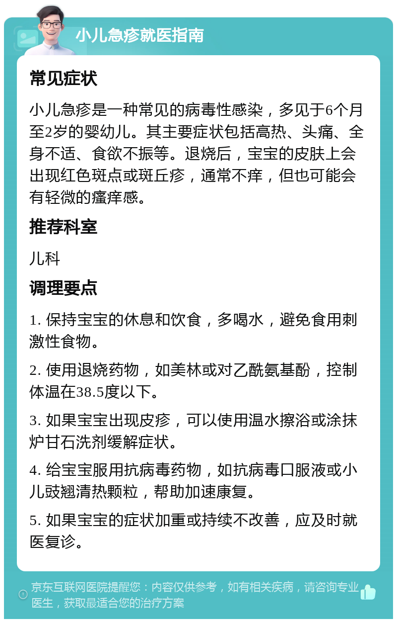 小儿急疹就医指南 常见症状 小儿急疹是一种常见的病毒性感染，多见于6个月至2岁的婴幼儿。其主要症状包括高热、头痛、全身不适、食欲不振等。退烧后，宝宝的皮肤上会出现红色斑点或斑丘疹，通常不痒，但也可能会有轻微的瘙痒感。 推荐科室 儿科 调理要点 1. 保持宝宝的休息和饮食，多喝水，避免食用刺激性食物。 2. 使用退烧药物，如美林或对乙酰氨基酚，控制体温在38.5度以下。 3. 如果宝宝出现皮疹，可以使用温水擦浴或涂抹炉甘石洗剂缓解症状。 4. 给宝宝服用抗病毒药物，如抗病毒口服液或小儿豉翘清热颗粒，帮助加速康复。 5. 如果宝宝的症状加重或持续不改善，应及时就医复诊。