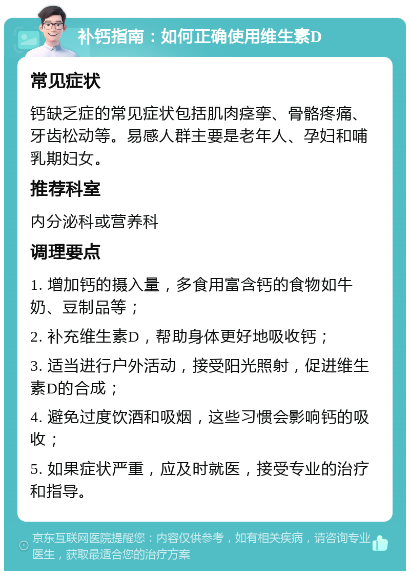 补钙指南：如何正确使用维生素D 常见症状 钙缺乏症的常见症状包括肌肉痉挛、骨骼疼痛、牙齿松动等。易感人群主要是老年人、孕妇和哺乳期妇女。 推荐科室 内分泌科或营养科 调理要点 1. 增加钙的摄入量，多食用富含钙的食物如牛奶、豆制品等； 2. 补充维生素D，帮助身体更好地吸收钙； 3. 适当进行户外活动，接受阳光照射，促进维生素D的合成； 4. 避免过度饮酒和吸烟，这些习惯会影响钙的吸收； 5. 如果症状严重，应及时就医，接受专业的治疗和指导。