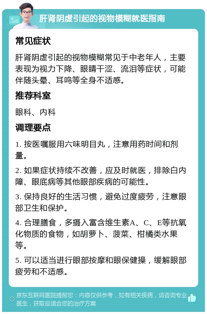 肝肾阴虚引起的视物模糊就医指南 常见症状 肝肾阴虚引起的视物模糊常见于中老年人，主要表现为视力下降、眼睛干涩、流泪等症状，可能伴随头晕、耳鸣等全身不适感。 推荐科室 眼科、内科 调理要点 1. 按医嘱服用六味明目丸，注意用药时间和剂量。 2. 如果症状持续不改善，应及时就医，排除白内障、眼底病等其他眼部疾病的可能性。 3. 保持良好的生活习惯，避免过度疲劳，注意眼部卫生和保护。 4. 合理膳食，多摄入富含维生素A、C、E等抗氧化物质的食物，如胡萝卜、菠菜、柑橘类水果等。 5. 可以适当进行眼部按摩和眼保健操，缓解眼部疲劳和不适感。